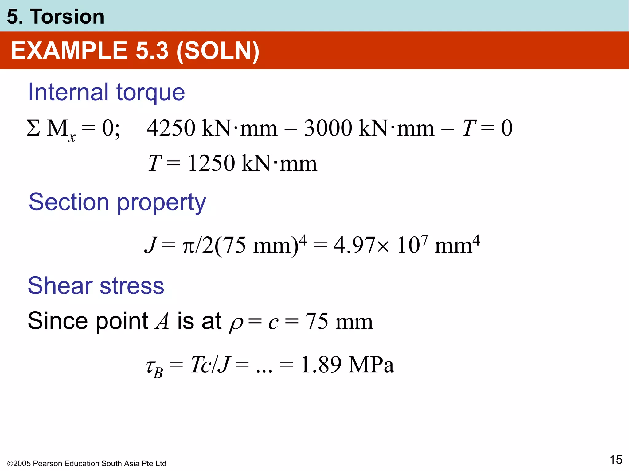2005 Pearson Education South Asia Pte Ltd
5. Torsion
15
EXAMPLE 5.3 (SOLN)
Internal torque
 Mx = 0; 4250 kN·mm  3000 kN·mm  T = 0
T = 1250 kN·mm
Section property
J = /2(75 mm)4 = 4.97 107 mm4
Shear stress
Since point A is at  = c = 75 mm
B = Tc/J = ... = 1.89 MPa
 