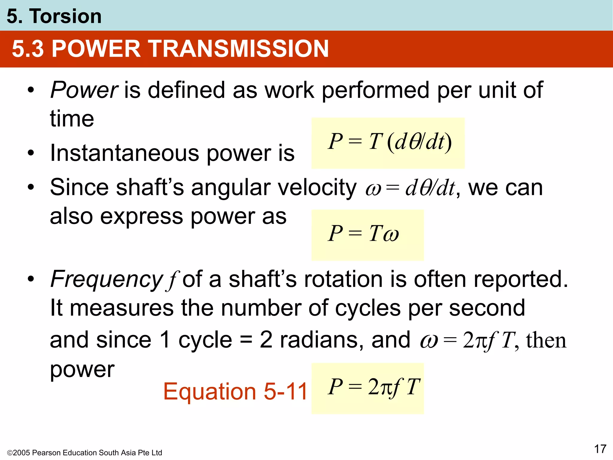 2005 Pearson Education South Asia Pte Ltd
5. Torsion
17
• Power is defined as work performed per unit of
time
• Instantaneous power is
• Since shaft’s angular velocity  = d/dt, we can
also express power as
5.3 POWER TRANSMISSION
P = T (d/dt)
P = T
• Frequency f of a shaft’s rotation is often reported.
It measures the number of cycles per second
and since 1 cycle = 2 radians, and  = 2f T, then
power
P = 2f T
Equation 5-11
 