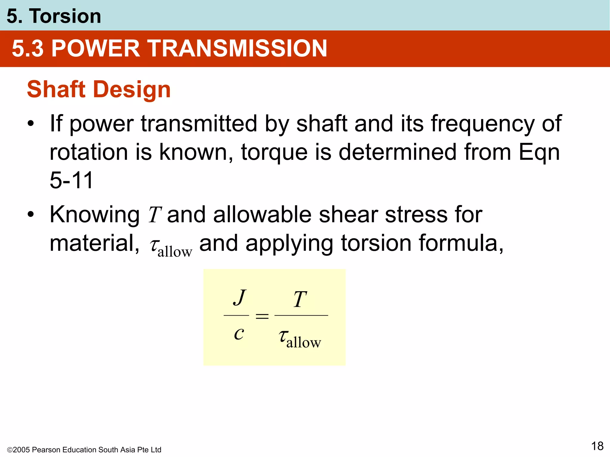 2005 Pearson Education South Asia Pte Ltd
5. Torsion
18
Shaft Design
• If power transmitted by shaft and its frequency of
rotation is known, torque is determined from Eqn
5-11
• Knowing T and allowable shear stress for
material, allow and applying torsion formula,
5.3 POWER TRANSMISSION
J
c
T
allow
=
 