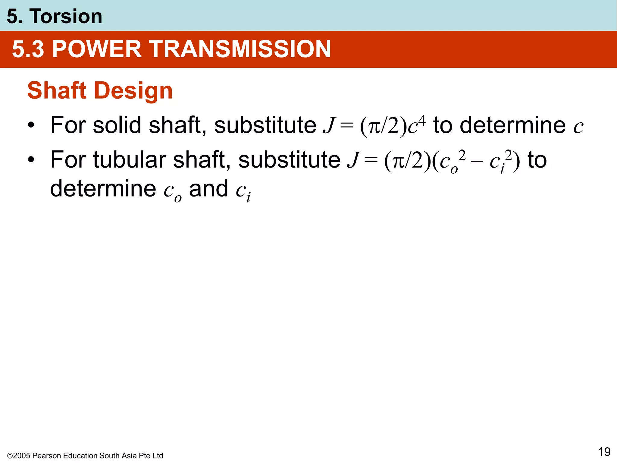 2005 Pearson Education South Asia Pte Ltd
5. Torsion
19
Shaft Design
• For solid shaft, substitute J = (/2)c4 to determine c
• For tubular shaft, substitute J = (/2)(co
2  ci
2) to
determine co and ci
5.3 POWER TRANSMISSION
 