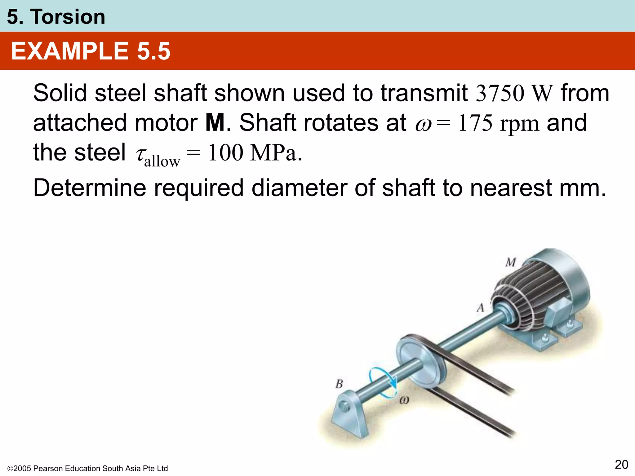 2005 Pearson Education South Asia Pte Ltd
5. Torsion
20
EXAMPLE 5.5
Solid steel shaft shown used to transmit 3750 W from
attached motor M. Shaft rotates at  = 175 rpm and
the steel allow = 100 MPa.
Determine required diameter of shaft to nearest mm.
 