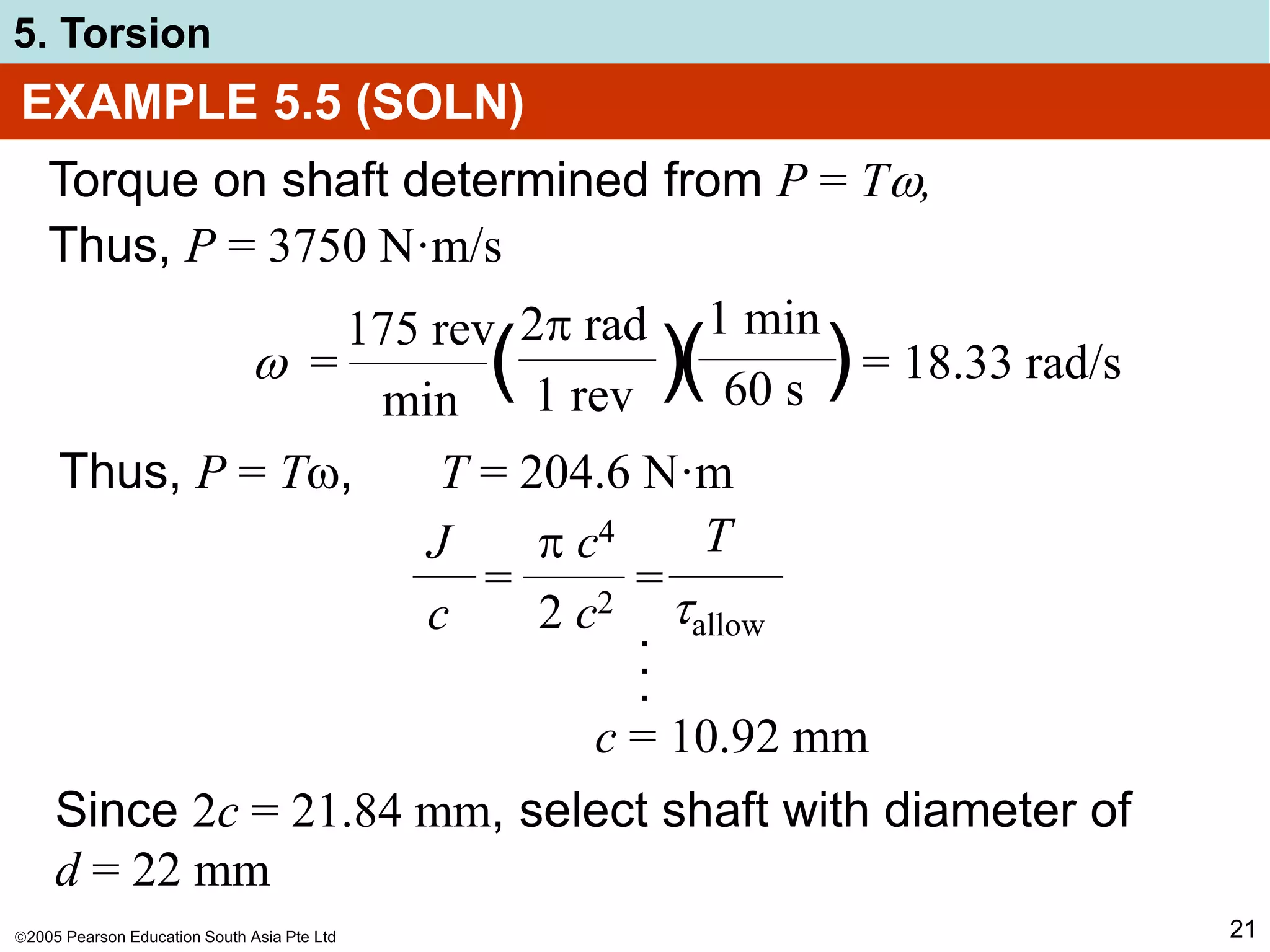 2005 Pearson Education South Asia Pte Ltd
5. Torsion
21
EXAMPLE 5.5 (SOLN)
Torque on shaft determined from P = T,
Thus, P = 3750 N·m/s
Thus, P = T, T = 204.6 N·m
( )
 = = 18.33 rad/s
175 rev
min
2 rad
1 rev
1 min
60 s
( )
= =
J
c
 c4
2 c2
T
allow
.
.
.
c = 10.92 mm
Since 2c = 21.84 mm, select shaft with diameter of
d = 22 mm
 