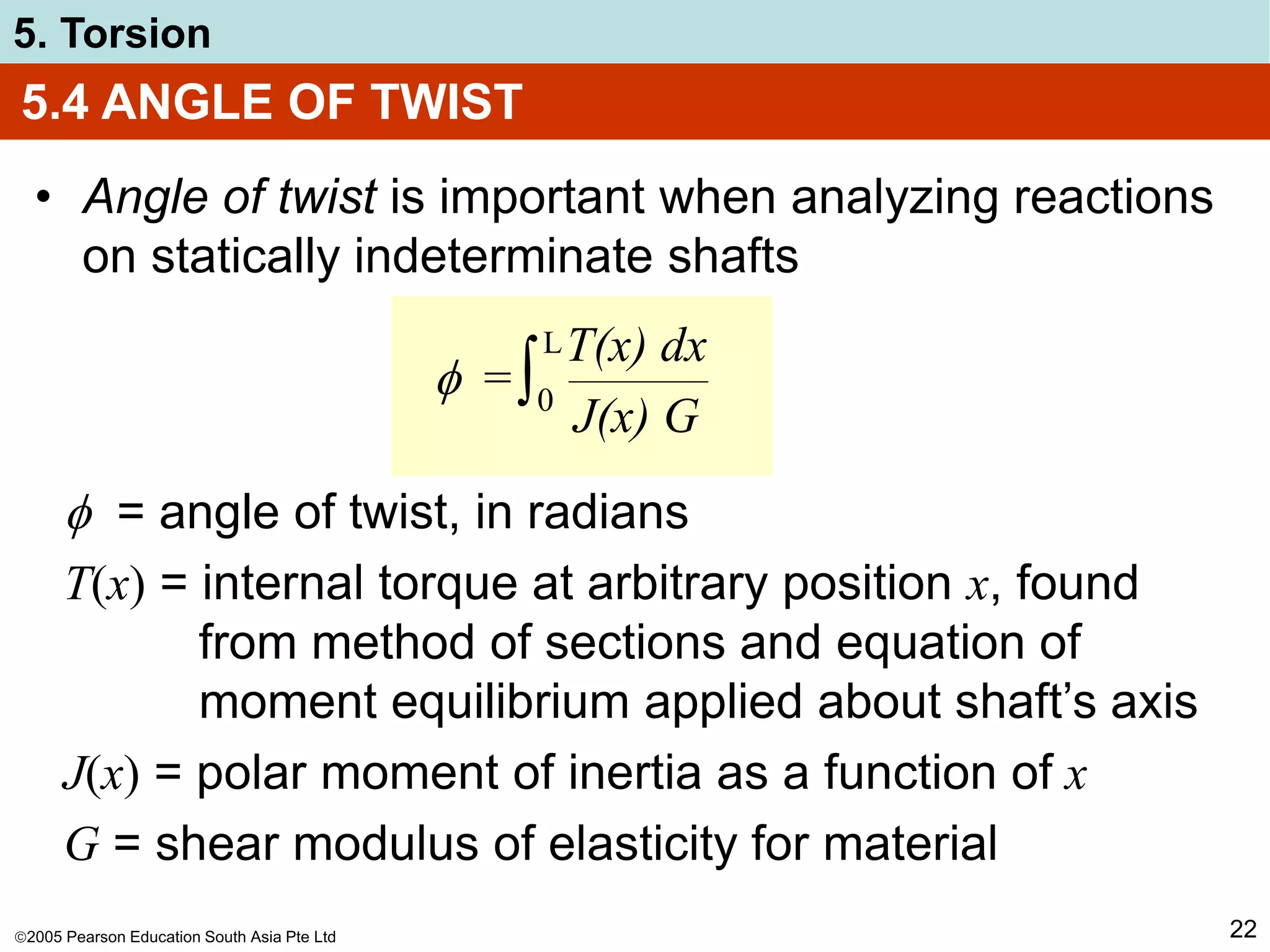 2005 Pearson Education South Asia Pte Ltd
5. Torsion
22
5.4 ANGLE OF TWIST
• Angle of twist is important when analyzing reactions
on statically indeterminate shafts
 =
T(x) dx
J(x) G
∫0
L
 = angle of twist, in radians
T(x) = internal torque at arbitrary position x, found
from method of sections and equation of
moment equilibrium applied about shaft’s axis
J(x) = polar moment of inertia as a function of x
G = shear modulus of elasticity for material
 