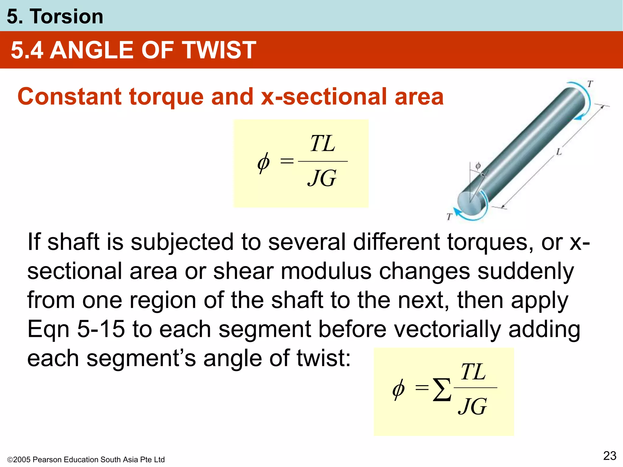 2005 Pearson Education South Asia Pte Ltd
5. Torsion
23
5.4 ANGLE OF TWIST
Constant torque and x-sectional area
 =
TL
JG
If shaft is subjected to several different torques, or x-
sectional area or shear modulus changes suddenly
from one region of the shaft to the next, then apply
Eqn 5-15 to each segment before vectorially adding
each segment’s angle of twist:
 =
TL
JG

 