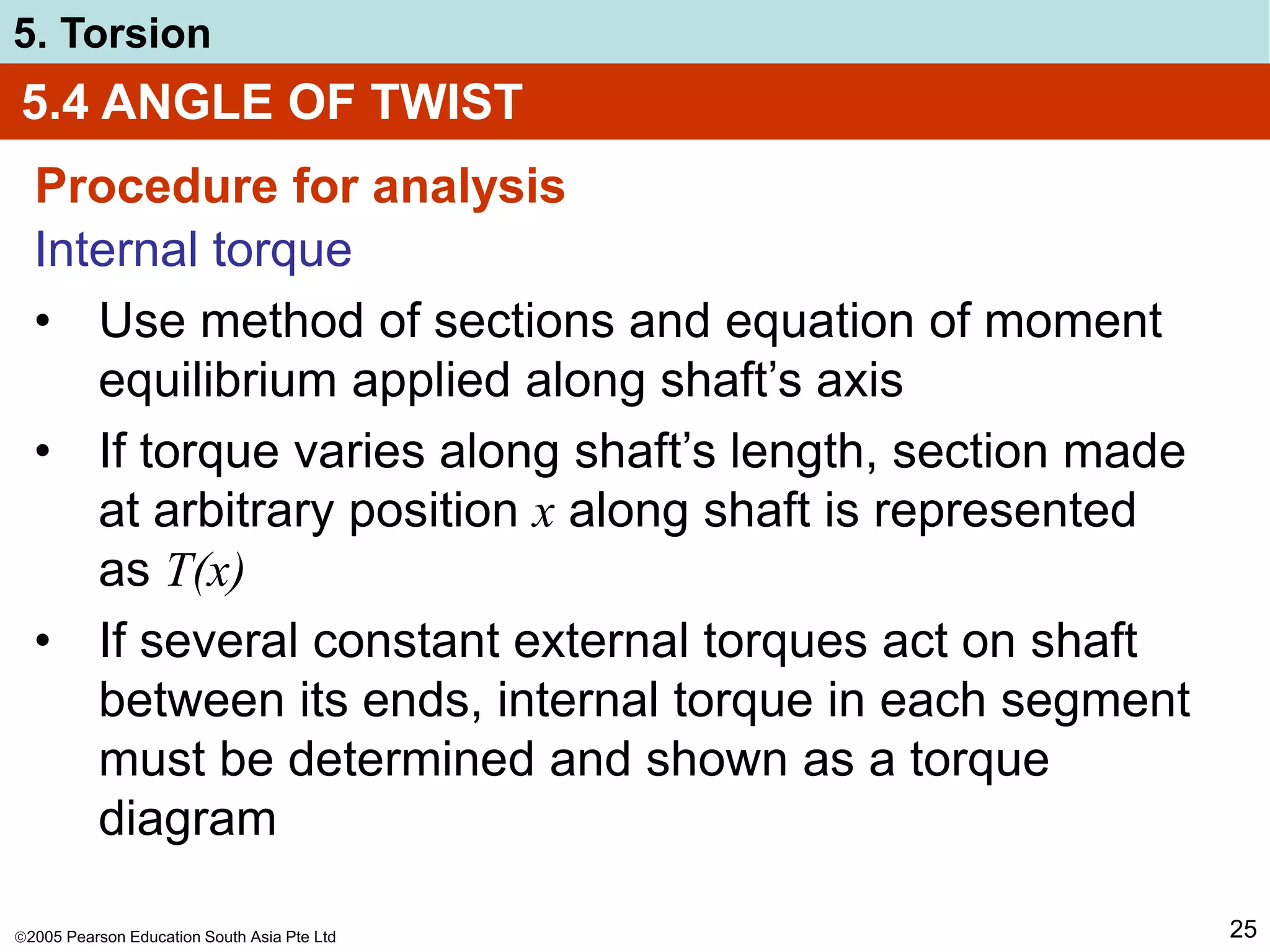 2005 Pearson Education South Asia Pte Ltd
5. Torsion
25
5.4 ANGLE OF TWIST
Procedure for analysis
Internal torque
• Use method of sections and equation of moment
equilibrium applied along shaft’s axis
• If torque varies along shaft’s length, section made
at arbitrary position x along shaft is represented
as T(x)
• If several constant external torques act on shaft
between its ends, internal torque in each segment
must be determined and shown as a torque
diagram
 
