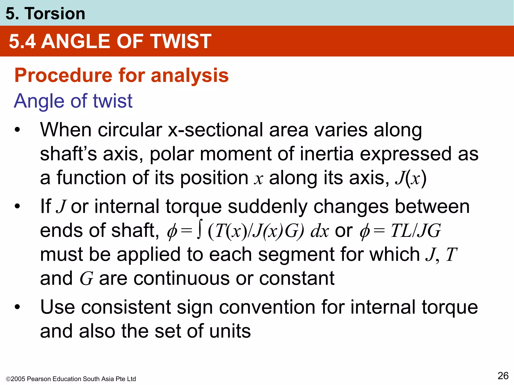 2005 Pearson Education South Asia Pte Ltd
5. Torsion
26
5.4 ANGLE OF TWIST
Procedure for analysis
Angle of twist
• When circular x-sectional area varies along
shaft’s axis, polar moment of inertia expressed as
a function of its position x along its axis, J(x)
• If J or internal torque suddenly changes between
ends of shaft,  = ∫ (T(x)/J(x)G) dx or  = TL/JG
must be applied to each segment for which J, T
and G are continuous or constant
• Use consistent sign convention for internal torque
and also the set of units
 