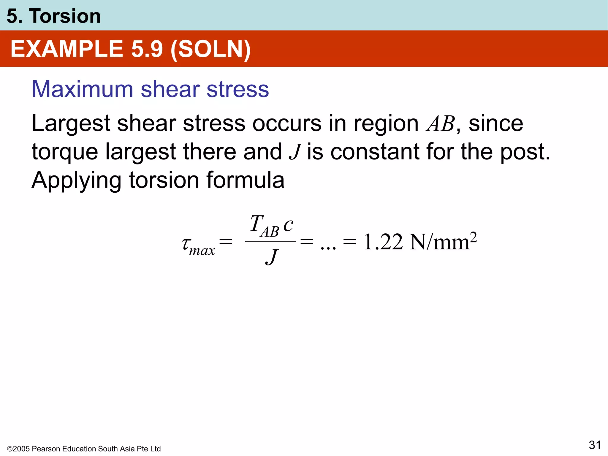 2005 Pearson Education South Asia Pte Ltd
5. Torsion
31
EXAMPLE 5.9 (SOLN)
Maximum shear stress
Largest shear stress occurs in region AB, since
torque largest there and J is constant for the post.
Applying torsion formula
max = = ... = 1.22 N/mm2
TAB c
J
 