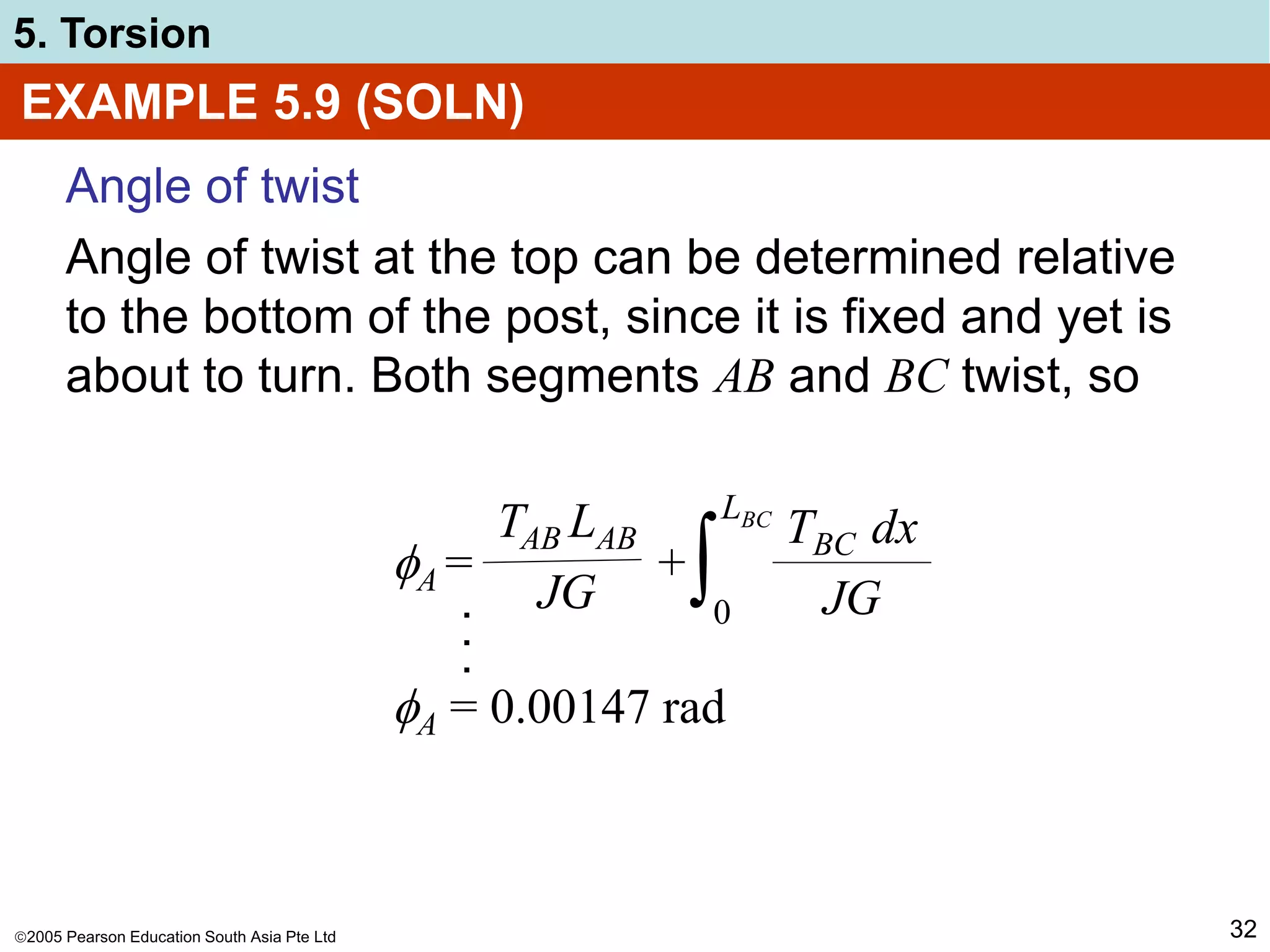 2005 Pearson Education South Asia Pte Ltd
5. Torsion
32
EXAMPLE 5.9 (SOLN)
Angle of twist
Angle of twist at the top can be determined relative
to the bottom of the post, since it is fixed and yet is
about to turn. Both segments AB and BC twist, so
A = +
TAB LAB
JG
TBC dx
JG
∫0
LBC
.
.
.
A = 0.00147 rad
 