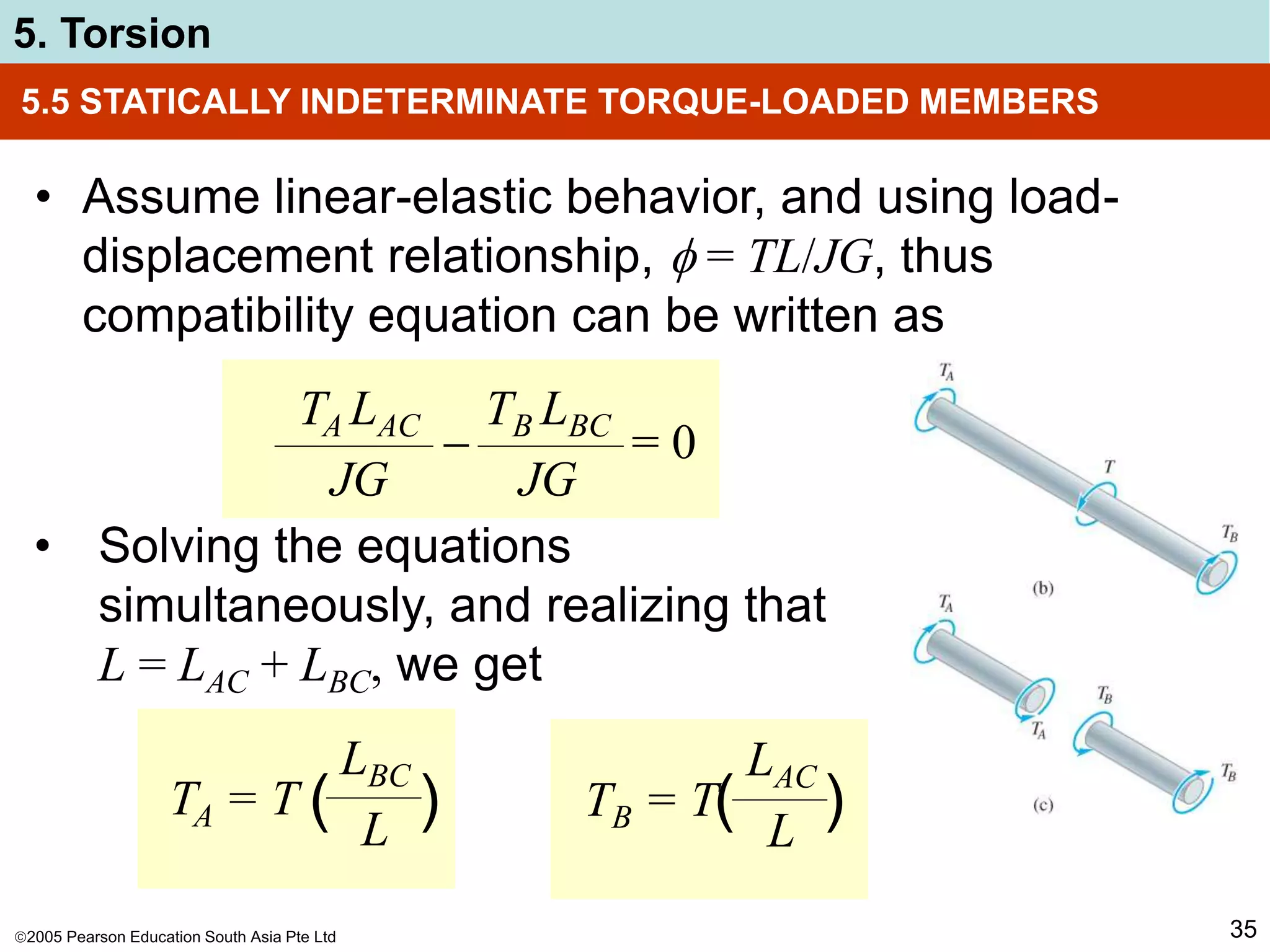 2005 Pearson Education South Asia Pte Ltd
5. Torsion
35
5.5 STATICALLY INDETERMINATE TORQUE-LOADED MEMBERS
• Assume linear-elastic behavior, and using load-
displacement relationship,  = TL/JG, thus
compatibility equation can be written as
TA LAC
JG
TB LBC
JG
 = 0
• Solving the equations
simultaneously, and realizing that
L = LAC + LBC, we get
TA = T
LBC
L
( ) TB = T
LAC
L
( )
 