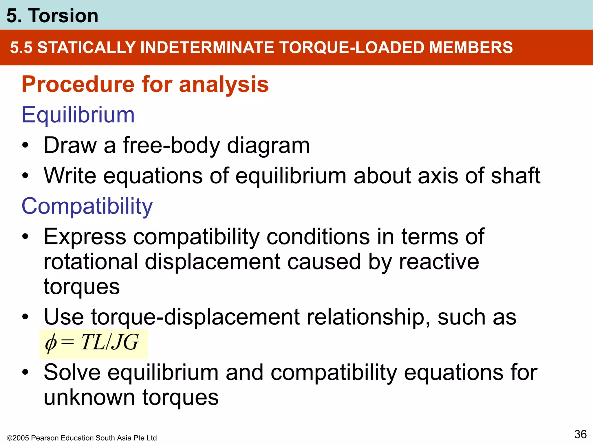 2005 Pearson Education South Asia Pte Ltd
5. Torsion
36
5.5 STATICALLY INDETERMINATE TORQUE-LOADED MEMBERS
Procedure for analysis
Equilibrium
• Draw a free-body diagram
• Write equations of equilibrium about axis of shaft
Compatibility
• Express compatibility conditions in terms of
rotational displacement caused by reactive
torques
• Use torque-displacement relationship, such as
 = TL/JG
• Solve equilibrium and compatibility equations for
unknown torques
 