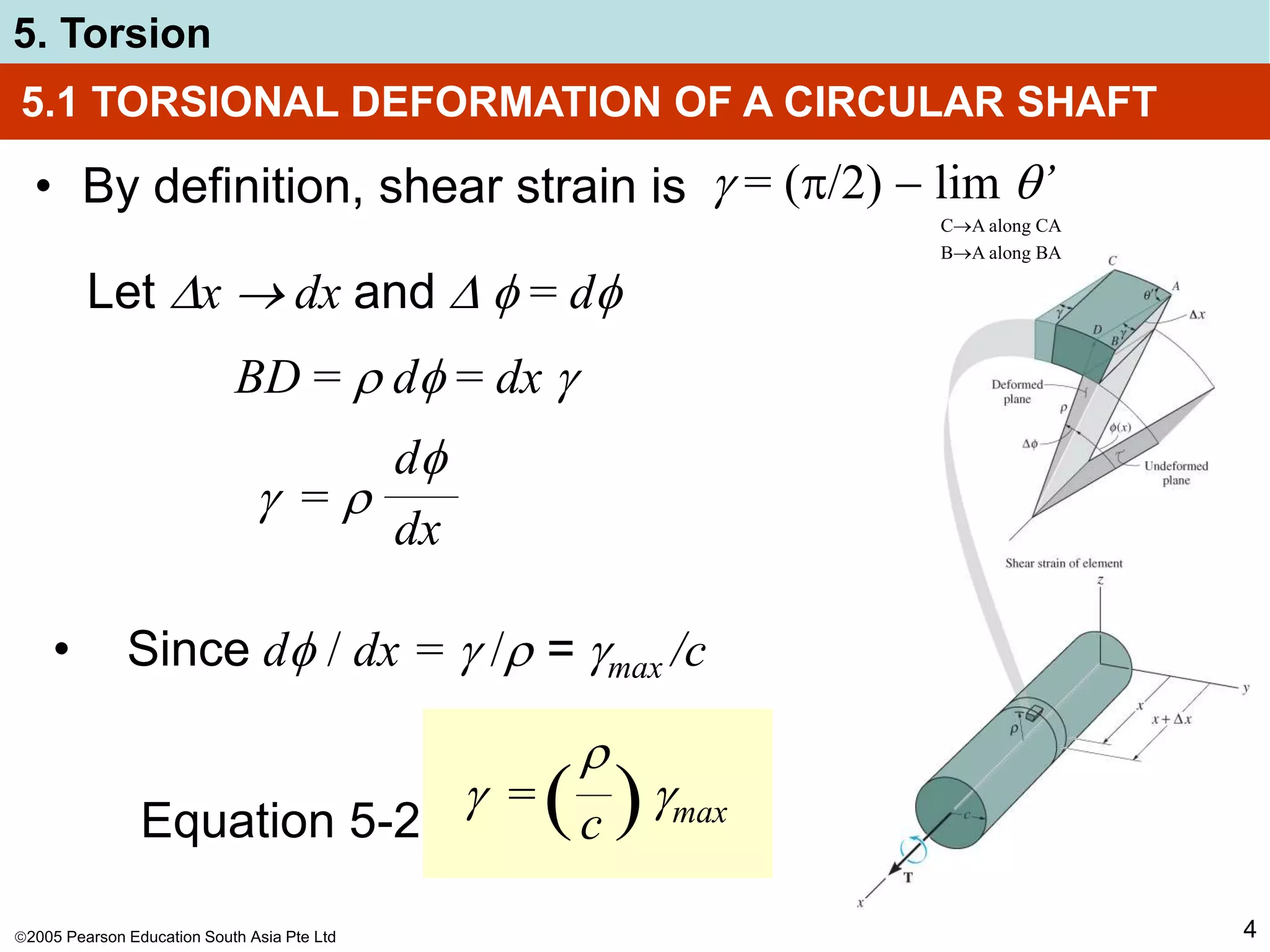 2005 Pearson Education South Asia Pte Ltd
5. Torsion
4
5.1 TORSIONAL DEFORMATION OF A CIRCULAR SHAFT
• By definition, shear strain is
Let x  dx and   = d
BD =  d = dx 
 = (/2)  lim ’
CA along CA
BA along BA
 = 
d
dx
• Since d / dx =  / = max /c
 = max

c
( )
Equation 5-2
 