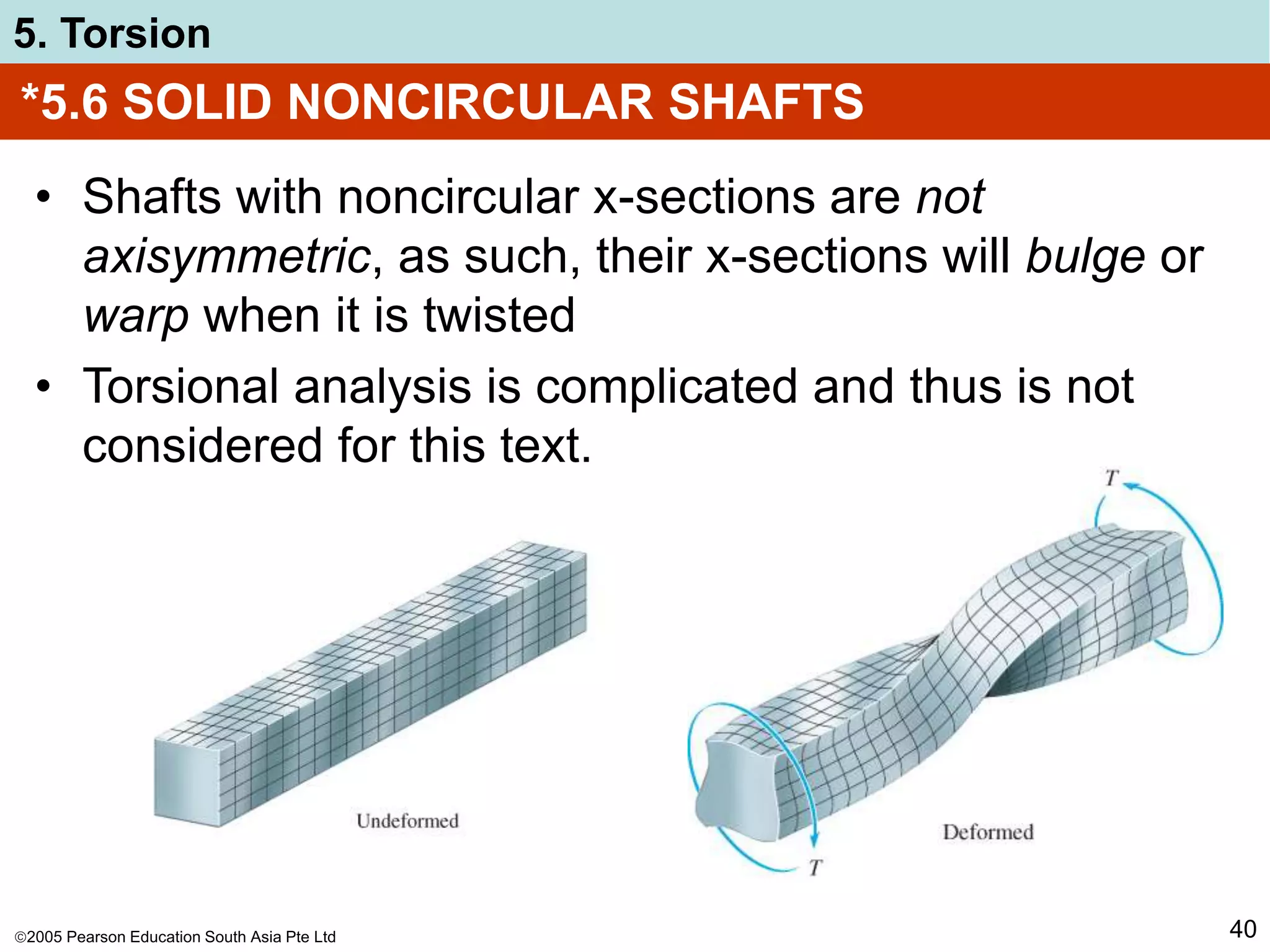 2005 Pearson Education South Asia Pte Ltd
5. Torsion
40
*5.6 SOLID NONCIRCULAR SHAFTS
• Shafts with noncircular x-sections are not
axisymmetric, as such, their x-sections will bulge or
warp when it is twisted
• Torsional analysis is complicated and thus is not
considered for this text.
 