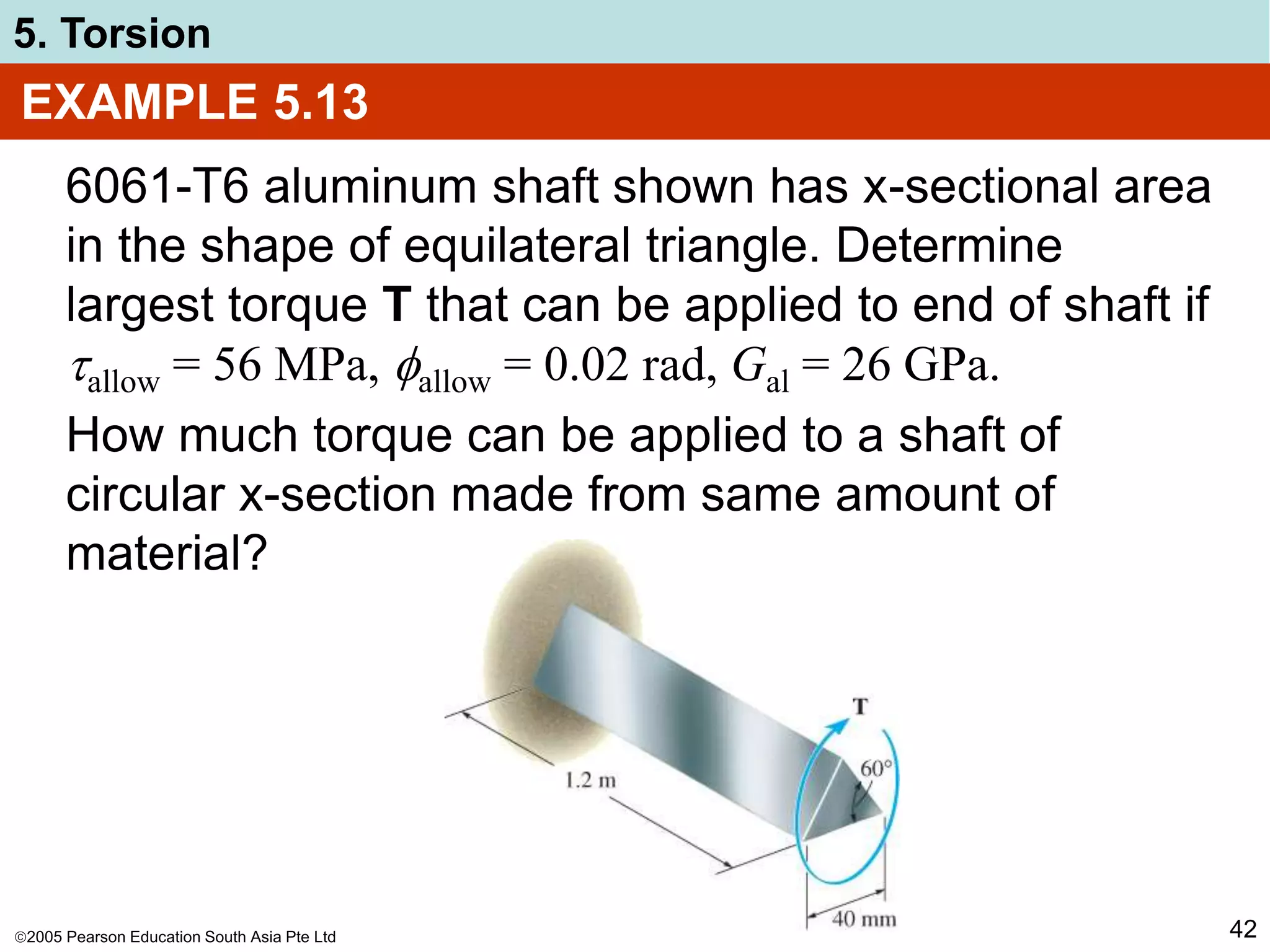 2005 Pearson Education South Asia Pte Ltd
5. Torsion
42
EXAMPLE 5.13
6061-T6 aluminum shaft shown has x-sectional area
in the shape of equilateral triangle. Determine
largest torque T that can be applied to end of shaft if
allow = 56 MPa, allow = 0.02 rad, Gal = 26 GPa.
How much torque can be applied to a shaft of
circular x-section made from same amount of
material?
 