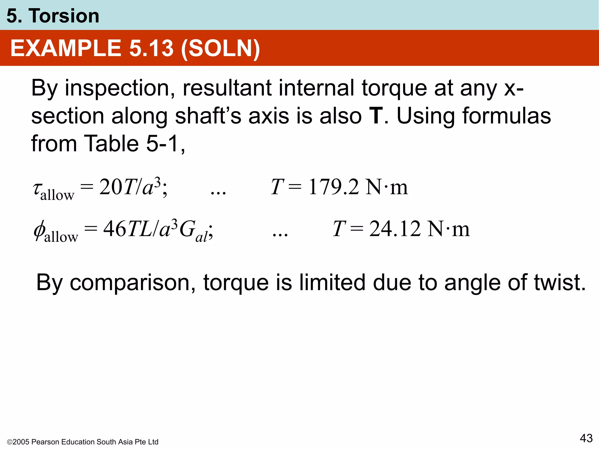 2005 Pearson Education South Asia Pte Ltd
5. Torsion
43
EXAMPLE 5.13 (SOLN)
By inspection, resultant internal torque at any x-
section along shaft’s axis is also T. Using formulas
from Table 5-1,
allow = 20T/a3; ... T = 179.2 N·m
allow = 46TL/a3Gal; ... T = 24.12 N·m
By comparison, torque is limited due to angle of twist.
 