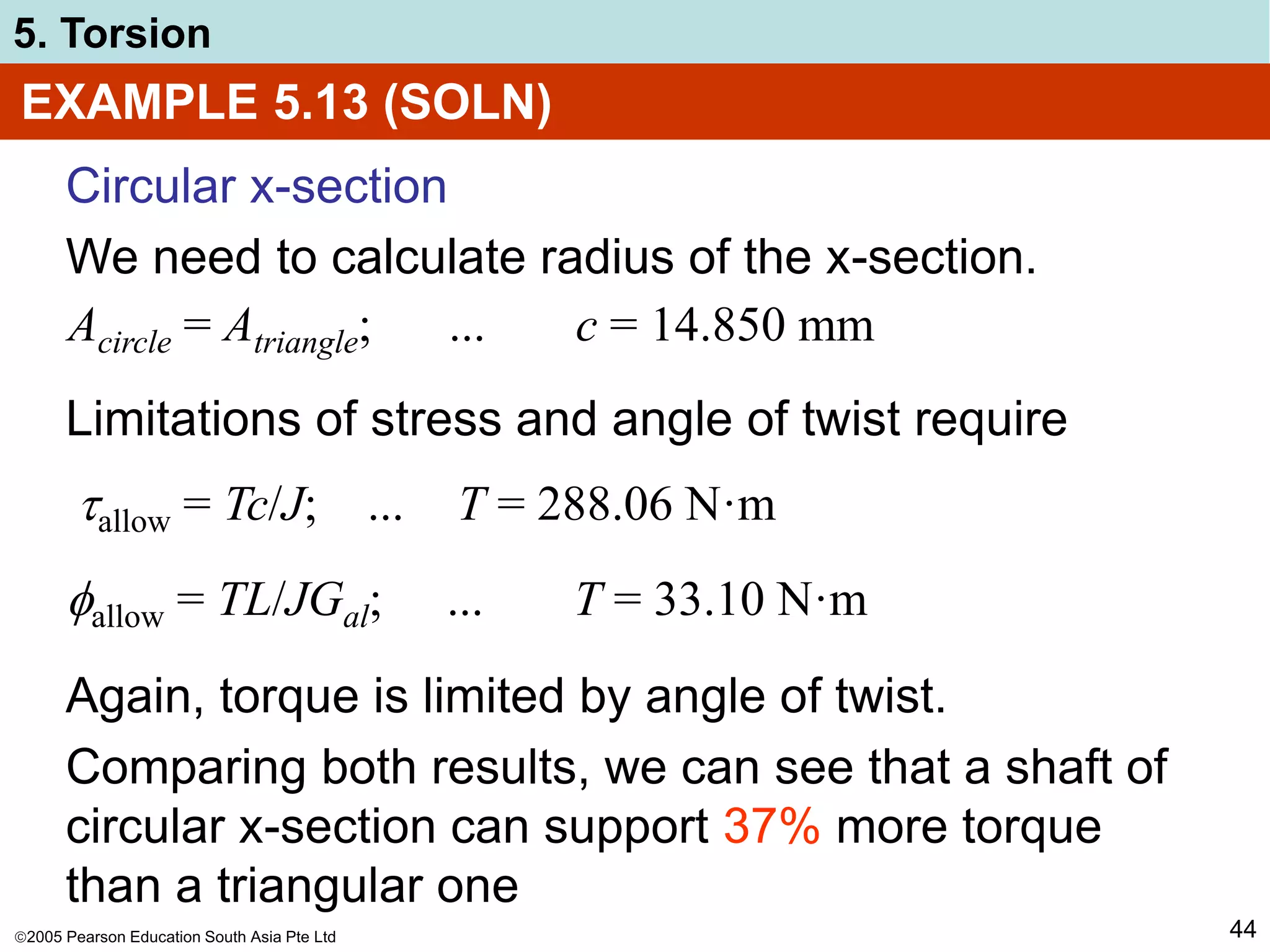 2005 Pearson Education South Asia Pte Ltd
5. Torsion
44
EXAMPLE 5.13 (SOLN)
Circular x-section
We need to calculate radius of the x-section.
Acircle = Atriangle; ... c = 14.850 mm
Limitations of stress and angle of twist require
allow = Tc/J; ... T = 288.06 N·m
allow = TL/JGal; ... T = 33.10 N·m
Again, torque is limited by angle of twist.
Comparing both results, we can see that a shaft of
circular x-section can support 37% more torque
than a triangular one
 