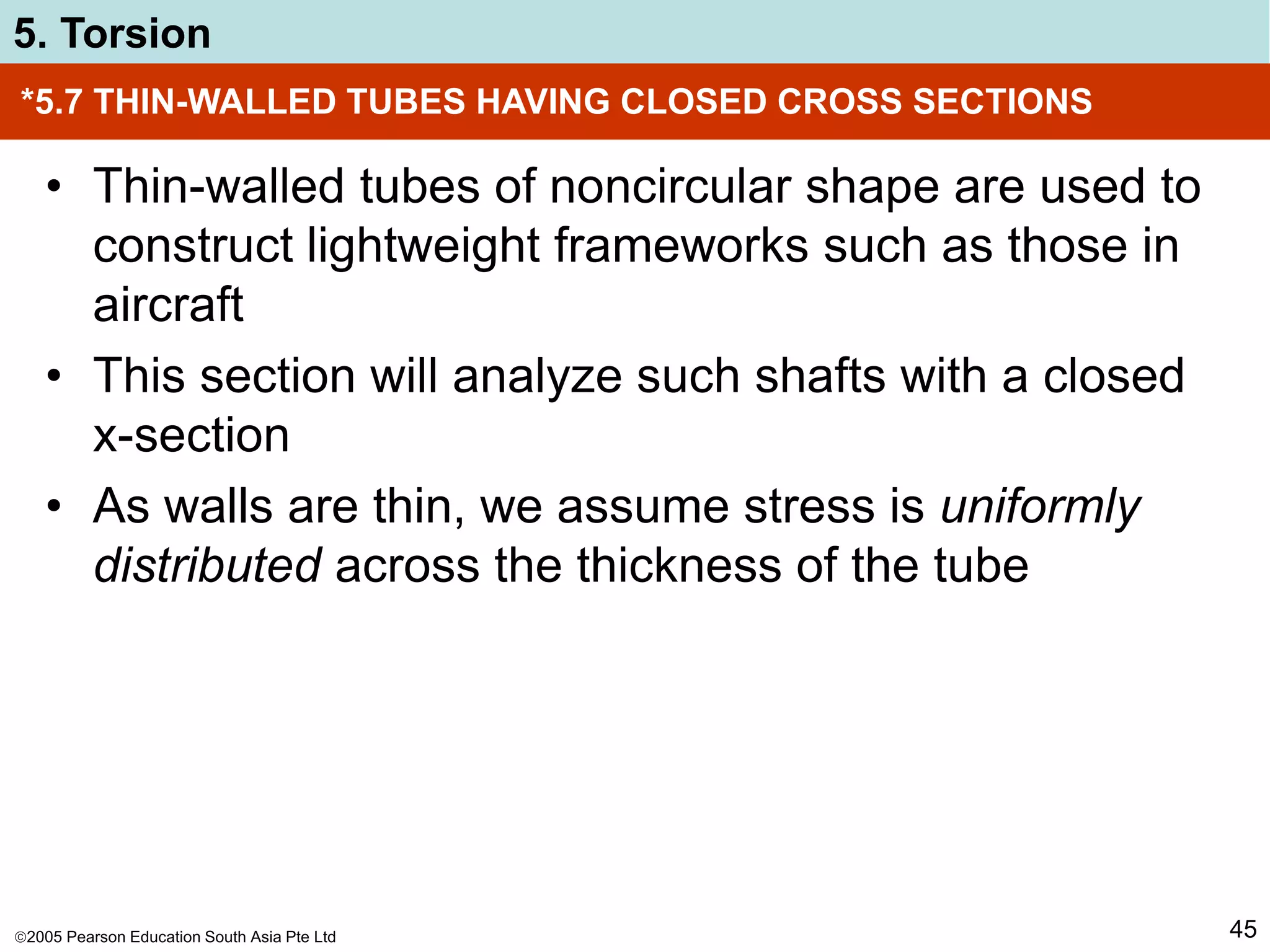 2005 Pearson Education South Asia Pte Ltd
5. Torsion
45
*5.7 THIN-WALLED TUBES HAVING CLOSED CROSS SECTIONS
• Thin-walled tubes of noncircular shape are used to
construct lightweight frameworks such as those in
aircraft
• This section will analyze such shafts with a closed
x-section
• As walls are thin, we assume stress is uniformly
distributed across the thickness of the tube
 
