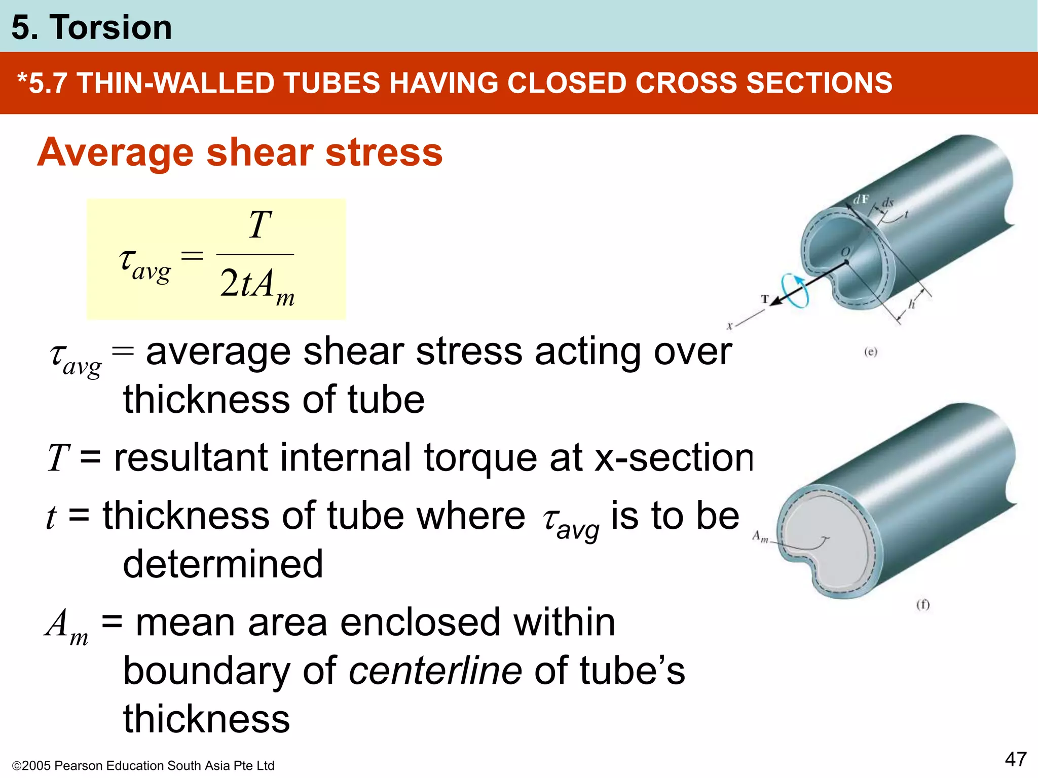 2005 Pearson Education South Asia Pte Ltd
5. Torsion
47
*5.7 THIN-WALLED TUBES HAVING CLOSED CROSS SECTIONS
Average shear stress
avg = average shear stress acting over
thickness of tube
T = resultant internal torque at x-section
t = thickness of tube where avg is to be
determined
Am = mean area enclosed within
boundary of centerline of tube’s
thickness
avg =
T
2tAm
 