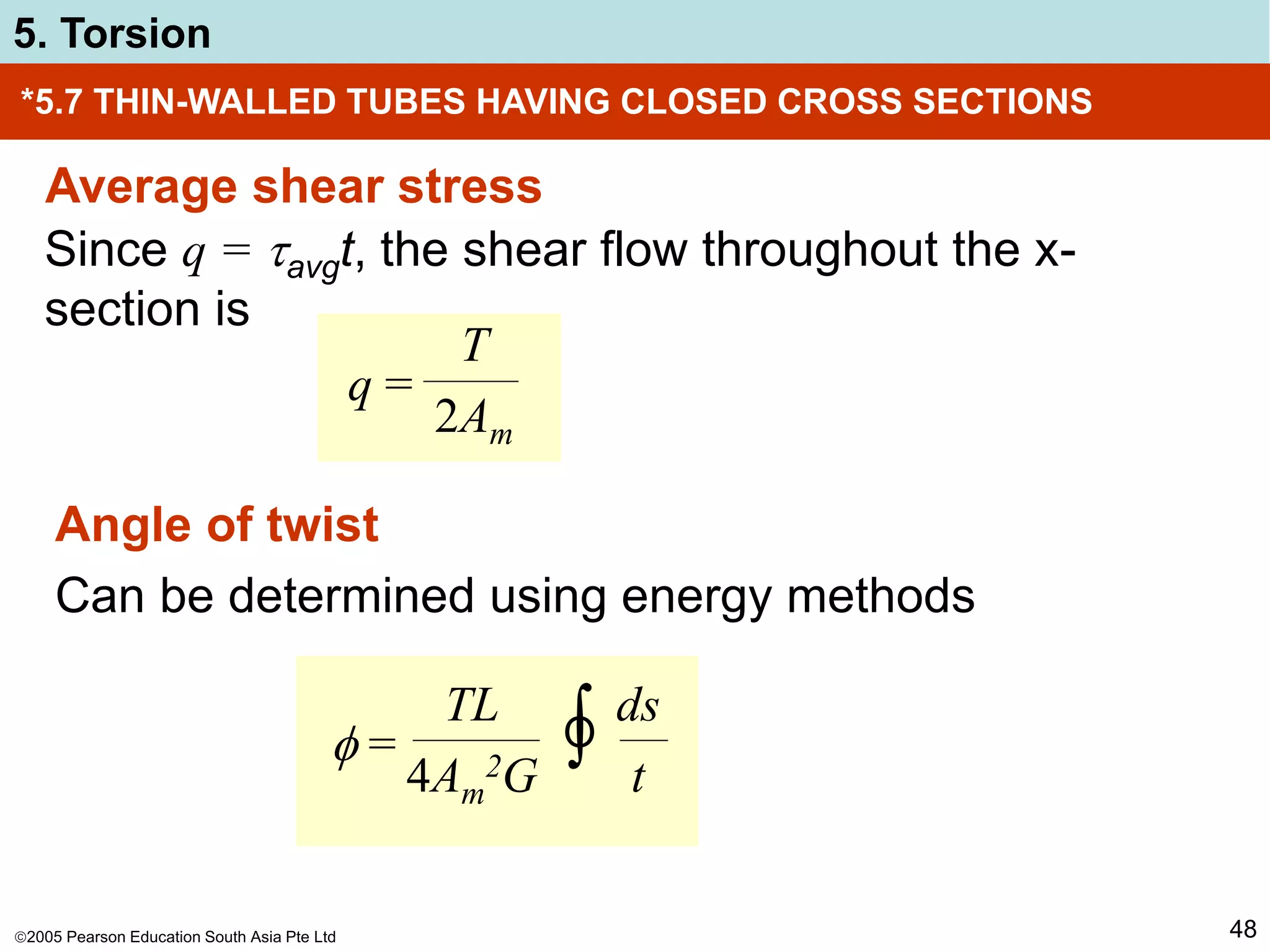 2005 Pearson Education South Asia Pte Ltd
5. Torsion
48
*5.7 THIN-WALLED TUBES HAVING CLOSED CROSS SECTIONS
Average shear stress
Since q = avgt, the shear flow throughout the x-
section is
q =
T
2Am
Angle of twist
Can be determined using energy methods
 = ∫
TL
4Am
2G
ds
t
O
 