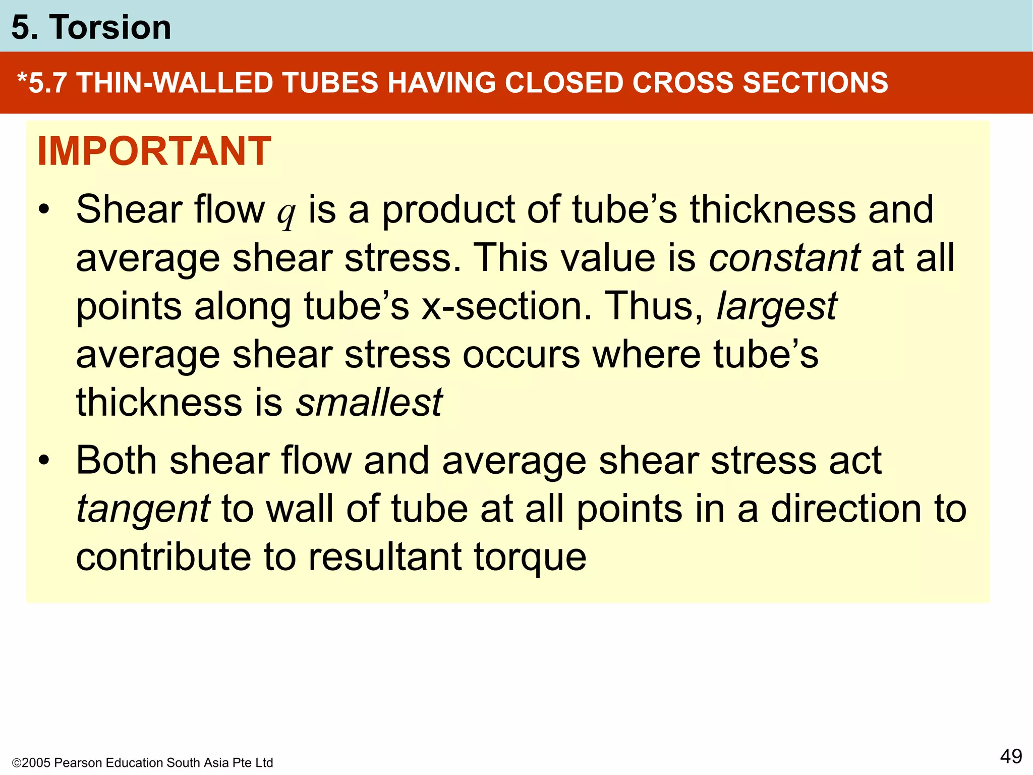 2005 Pearson Education South Asia Pte Ltd
5. Torsion
49
*5.7 THIN-WALLED TUBES HAVING CLOSED CROSS SECTIONS
IMPORTANT
• Shear flow q is a product of tube’s thickness and
average shear stress. This value is constant at all
points along tube’s x-section. Thus, largest
average shear stress occurs where tube’s
thickness is smallest
• Both shear flow and average shear stress act
tangent to wall of tube at all points in a direction to
contribute to resultant torque
 