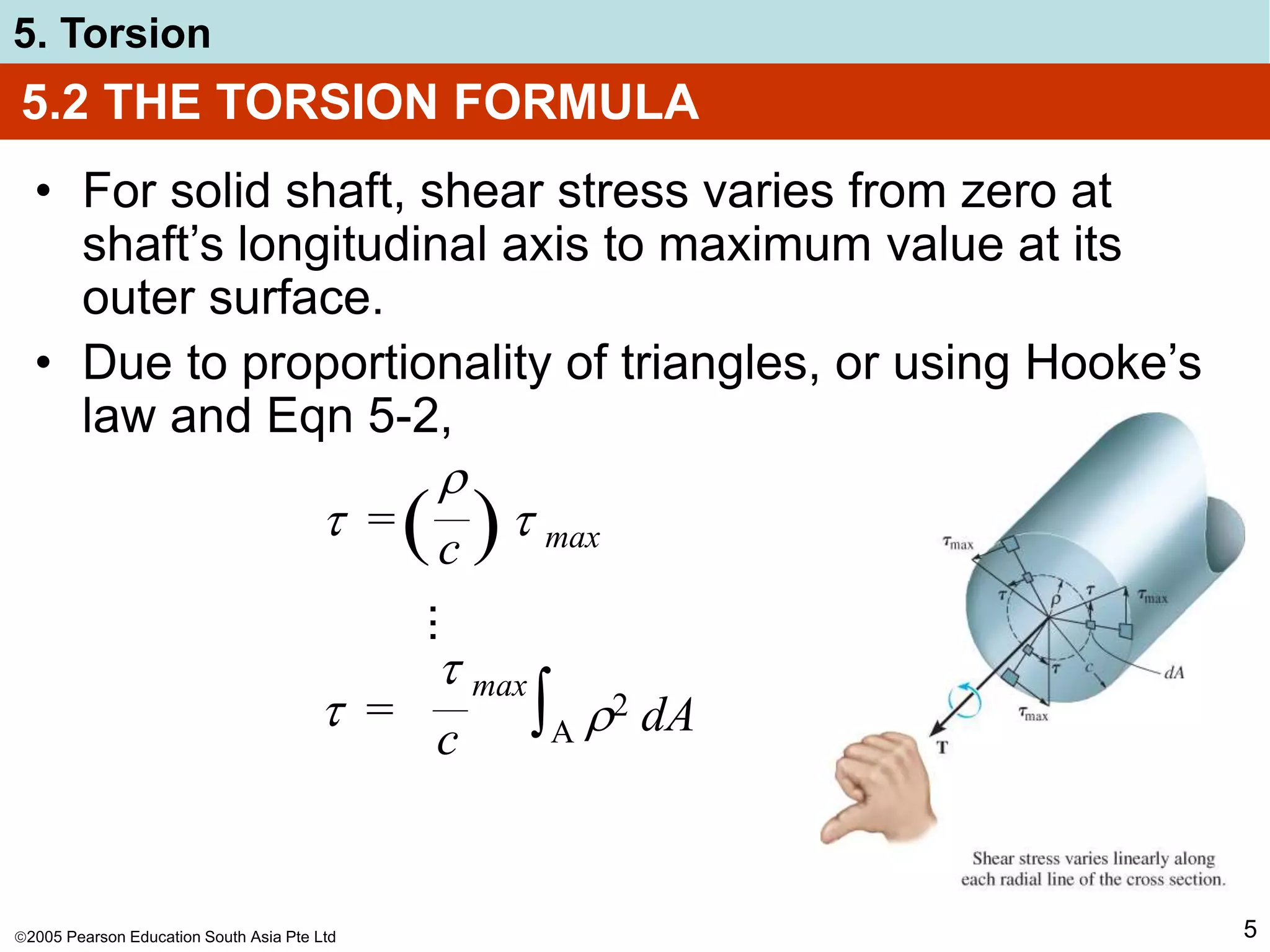 2005 Pearson Education South Asia Pte Ltd
5. Torsion
5
5.2 THE TORSION FORMULA
• For solid shaft, shear stress varies from zero at
shaft’s longitudinal axis to maximum value at its
outer surface.
• Due to proportionality of triangles, or using Hooke’s
law and Eqn 5-2,
 =  max

c
( )
...
 =
 max
c ∫A 2 dA
 