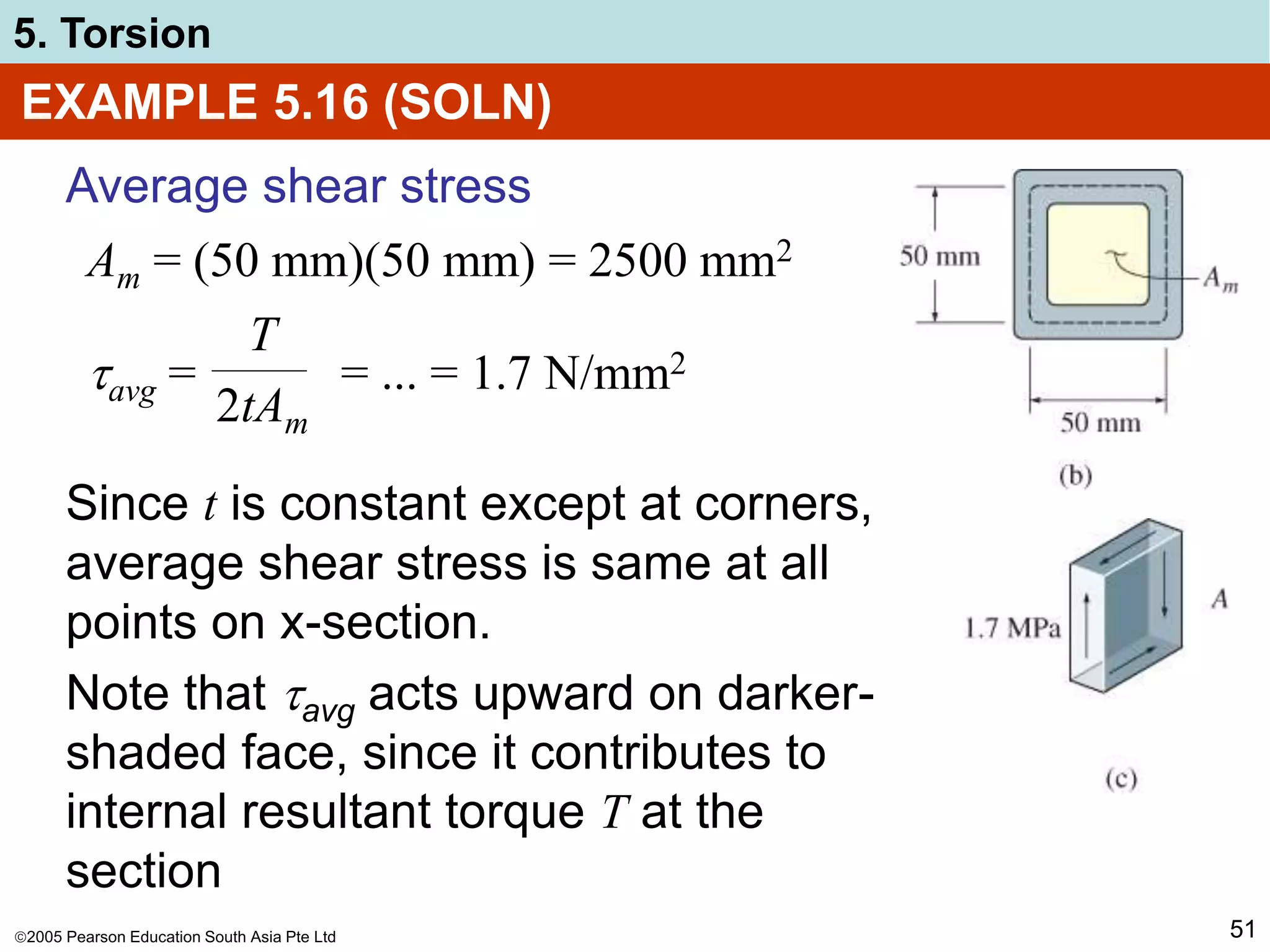 2005 Pearson Education South Asia Pte Ltd
5. Torsion
51
EXAMPLE 5.16 (SOLN)
Average shear stress
Am = (50 mm)(50 mm) = 2500 mm2
avg = = ... = 1.7 N/mm2
T
2tAm
Since t is constant except at corners,
average shear stress is same at all
points on x-section.
Note that avg acts upward on darker-
shaded face, since it contributes to
internal resultant torque T at the
section
 