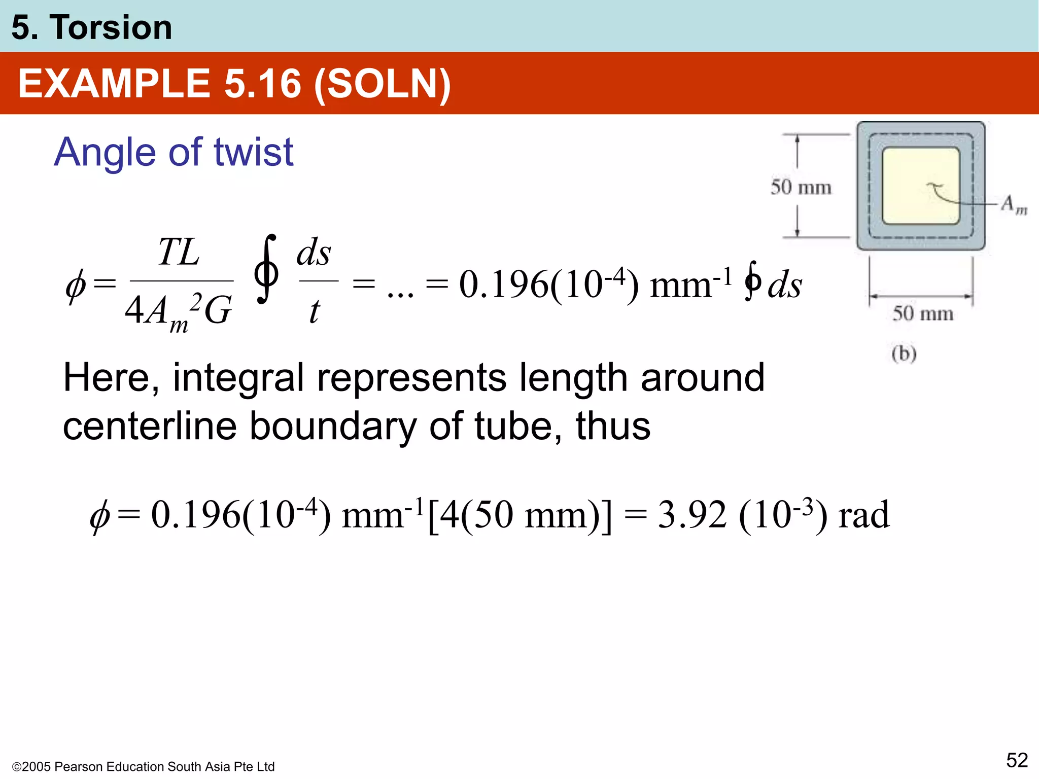 2005 Pearson Education South Asia Pte Ltd
5. Torsion
52
EXAMPLE 5.16 (SOLN)
Angle of twist
Here, integral represents length around
centerline boundary of tube, thus
 = ∫
TL
4Am
2G
ds
t
O = ... = 0.196(10-4) mm-1 ∫ ds
O
 = 0.196(10-4) mm-1[4(50 mm)] = 3.92 (10-3) rad
 