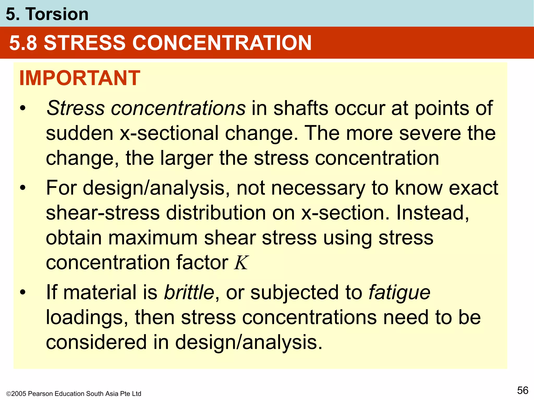 2005 Pearson Education South Asia Pte Ltd
5. Torsion
56
5.8 STRESS CONCENTRATION
IMPORTANT
• Stress concentrations in shafts occur at points of
sudden x-sectional change. The more severe the
change, the larger the stress concentration
• For design/analysis, not necessary to know exact
shear-stress distribution on x-section. Instead,
obtain maximum shear stress using stress
concentration factor K
• If material is brittle, or subjected to fatigue
loadings, then stress concentrations need to be
considered in design/analysis.
 