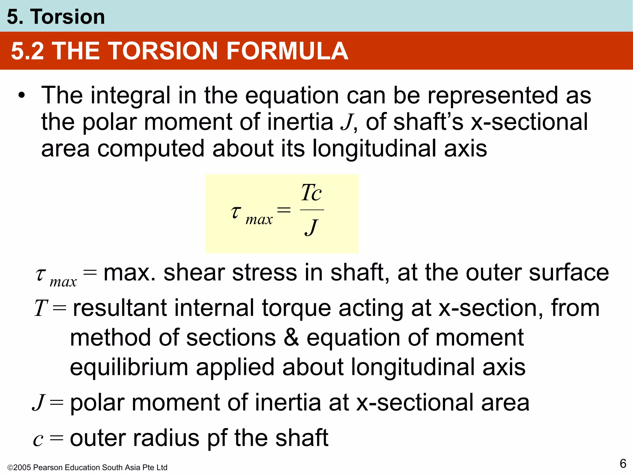 2005 Pearson Education South Asia Pte Ltd
5. Torsion
6
5.2 THE TORSION FORMULA
• The integral in the equation can be represented as
the polar moment of inertia J, of shaft’s x-sectional
area computed about its longitudinal axis
 max =
Tc
J
 max = max. shear stress in shaft, at the outer surface
T = resultant internal torque acting at x-section, from
method of sections & equation of moment
equilibrium applied about longitudinal axis
J = polar moment of inertia at x-sectional area
c = outer radius pf the shaft
 