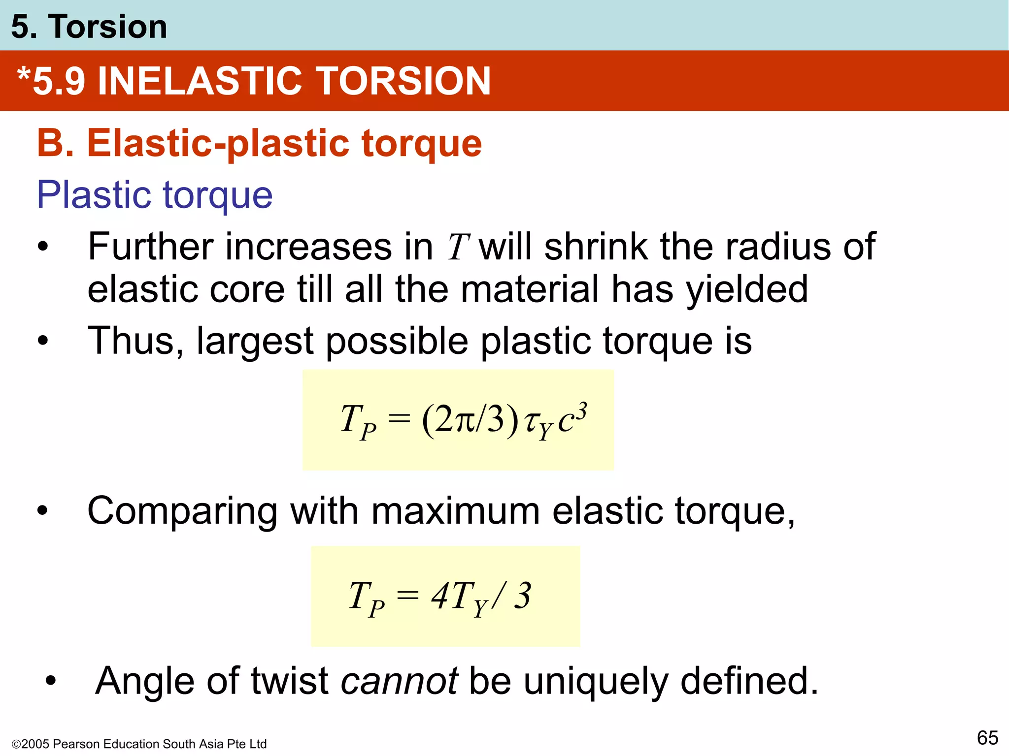 2005 Pearson Education South Asia Pte Ltd
5. Torsion
65
*5.9 INELASTIC TORSION
B. Elastic-plastic torque
Plastic torque
• Further increases in T will shrink the radius of
elastic core till all the material has yielded
• Thus, largest possible plastic torque is
TP = (2/3)Y c3
• Comparing with maximum elastic torque,
TP = 4TY / 3
• Angle of twist cannot be uniquely defined.
 
