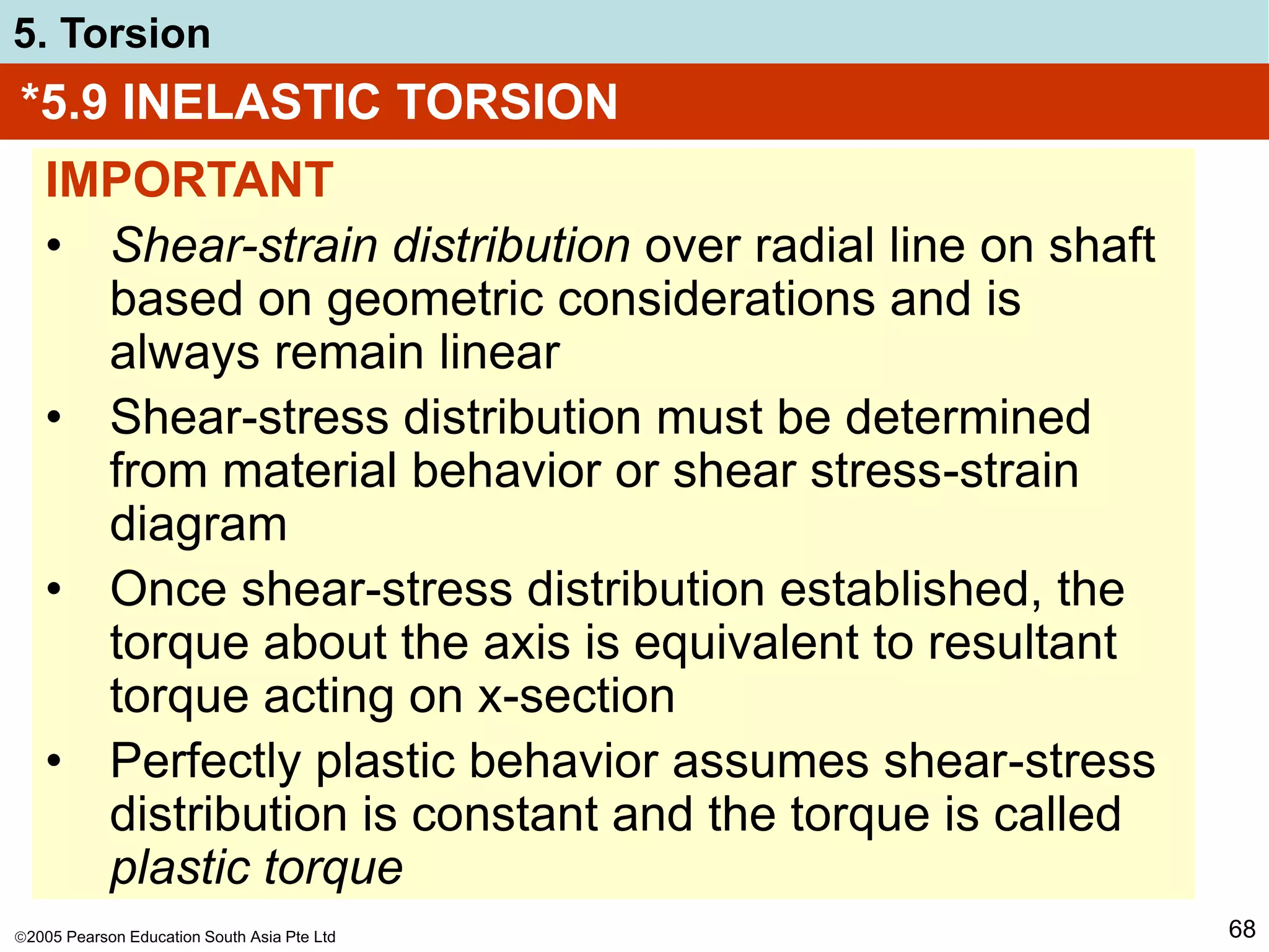 2005 Pearson Education South Asia Pte Ltd
5. Torsion
68
*5.9 INELASTIC TORSION
IMPORTANT
• Shear-strain distribution over radial line on shaft
based on geometric considerations and is
always remain linear
• Shear-stress distribution must be determined
from material behavior or shear stress-strain
diagram
• Once shear-stress distribution established, the
torque about the axis is equivalent to resultant
torque acting on x-section
• Perfectly plastic behavior assumes shear-stress
distribution is constant and the torque is called
plastic torque
 