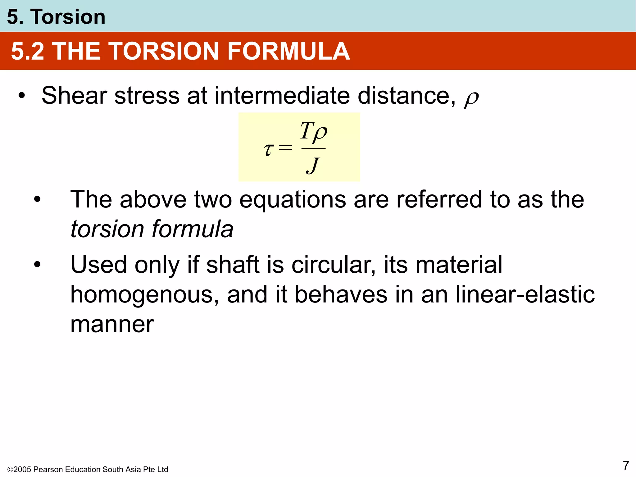 2005 Pearson Education South Asia Pte Ltd
5. Torsion
7
5.2 THE TORSION FORMULA
• Shear stress at intermediate distance, 
 =
T
J
• The above two equations are referred to as the
torsion formula
• Used only if shaft is circular, its material
homogenous, and it behaves in an linear-elastic
manner
 
