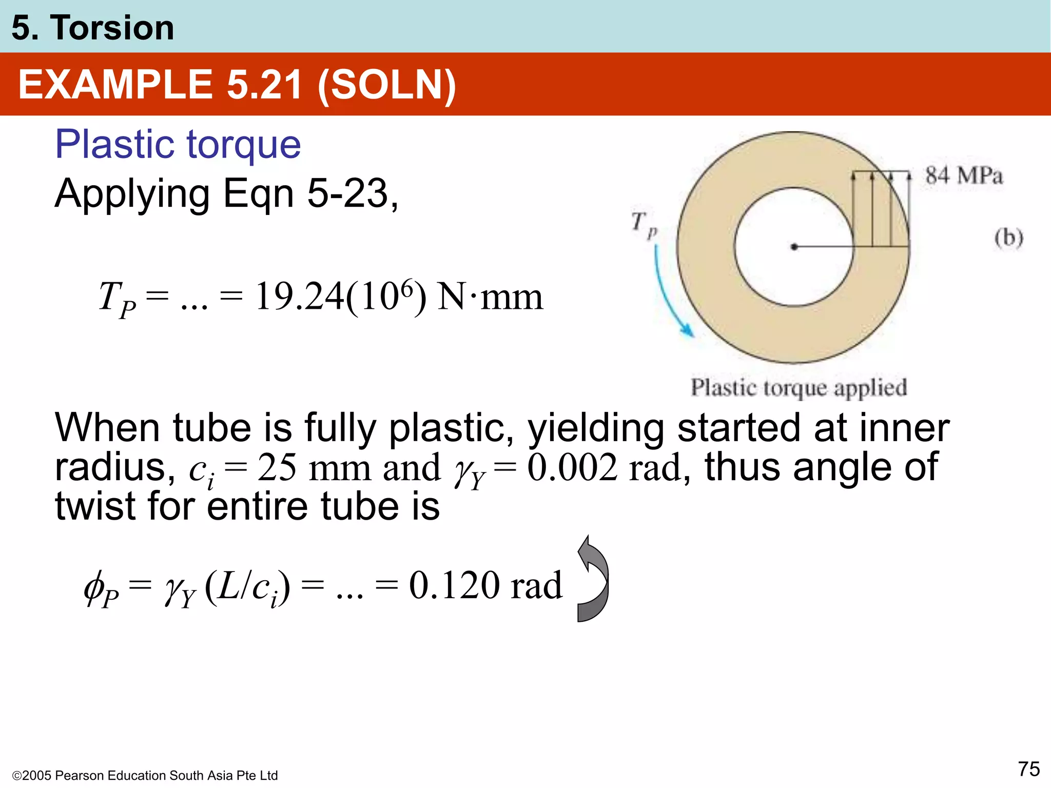 2005 Pearson Education South Asia Pte Ltd
5. Torsion
75
EXAMPLE 5.21 (SOLN)
Plastic torque
Applying Eqn 5-23,
When tube is fully plastic, yielding started at inner
radius, ci = 25 mm and Y = 0.002 rad, thus angle of
twist for entire tube is
TP = ... = 19.24(106) N·mm
P = Y (L/ci) = ... = 0.120 rad
 