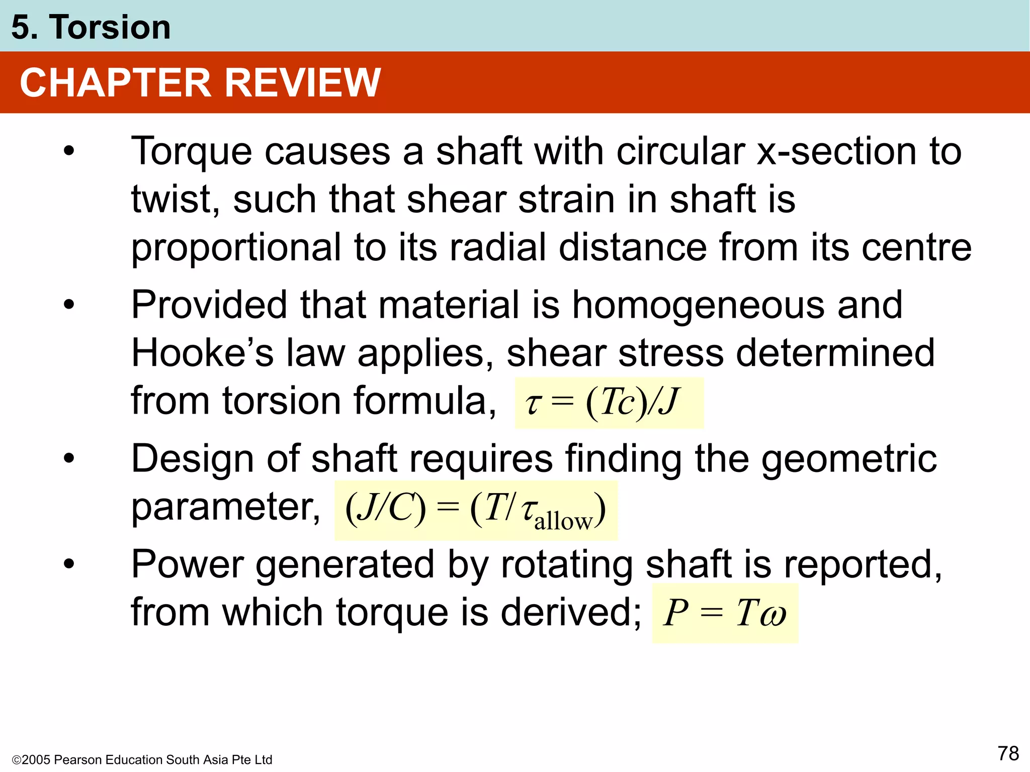 2005 Pearson Education South Asia Pte Ltd
5. Torsion
78
CHAPTER REVIEW
• Torque causes a shaft with circular x-section to
twist, such that shear strain in shaft is
proportional to its radial distance from its centre
• Provided that material is homogeneous and
Hooke’s law applies, shear stress determined
from torsion formula,  = (Tc)/J
• Design of shaft requires finding the geometric
parameter, (J/C) = (T/allow)
• Power generated by rotating shaft is reported,
from which torque is derived; P = T
 