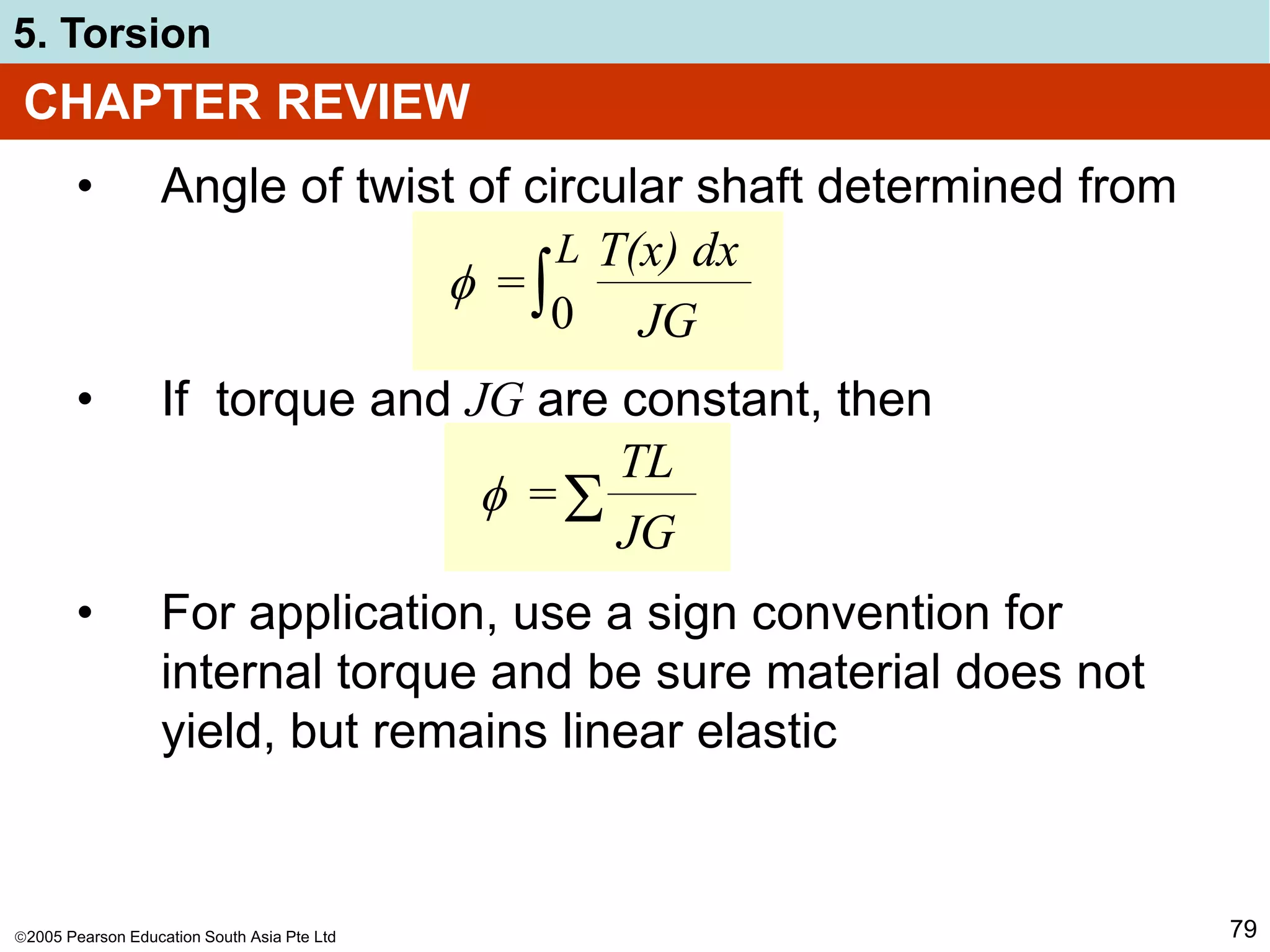 2005 Pearson Education South Asia Pte Ltd
5. Torsion
79
CHAPTER REVIEW
• Angle of twist of circular shaft determined from
• If torque and JG are constant, then
• For application, use a sign convention for
internal torque and be sure material does not
yield, but remains linear elastic
 =
TL
JG

 =
T(x) dx
JG
∫0
L
 