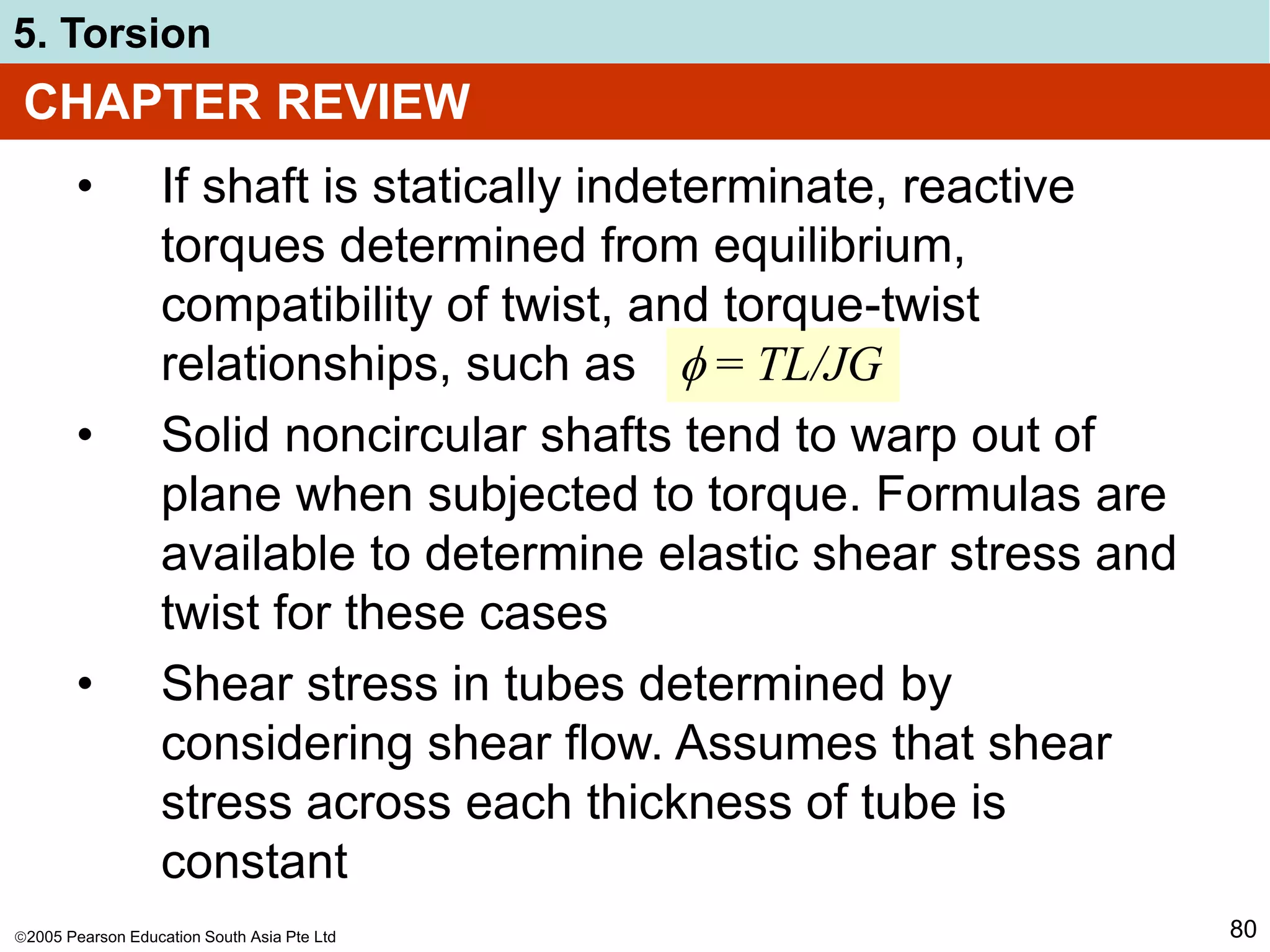2005 Pearson Education South Asia Pte Ltd
5. Torsion
80
• If shaft is statically indeterminate, reactive
torques determined from equilibrium,
compatibility of twist, and torque-twist
relationships, such as  = TL/JG
• Solid noncircular shafts tend to warp out of
plane when subjected to torque. Formulas are
available to determine elastic shear stress and
twist for these cases
• Shear stress in tubes determined by
considering shear flow. Assumes that shear
stress across each thickness of tube is
constant
CHAPTER REVIEW
 