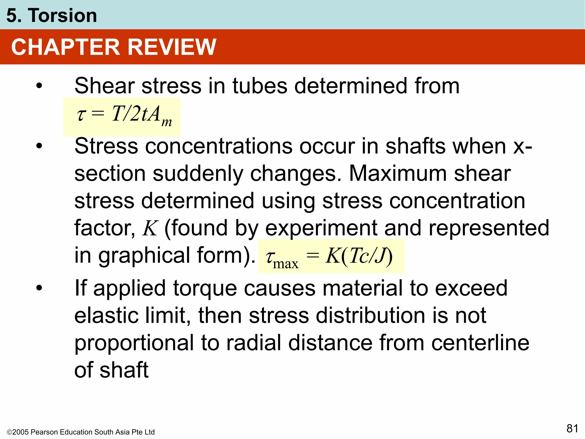 2005 Pearson Education South Asia Pte Ltd
5. Torsion
81
CHAPTER REVIEW
• Shear stress in tubes determined from
 = T/2tAm
• Stress concentrations occur in shafts when x-
section suddenly changes. Maximum shear
stress determined using stress concentration
factor, K (found by experiment and represented
in graphical form). max = K(Tc/J)
• If applied torque causes material to exceed
elastic limit, then stress distribution is not
proportional to radial distance from centerline
of shaft
 