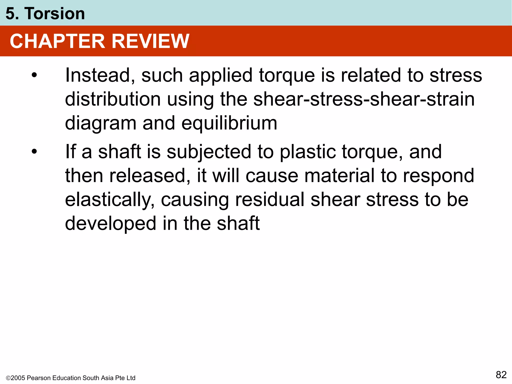 2005 Pearson Education South Asia Pte Ltd
5. Torsion
82
CHAPTER REVIEW
• Instead, such applied torque is related to stress
distribution using the shear-stress-shear-strain
diagram and equilibrium
• If a shaft is subjected to plastic torque, and
then released, it will cause material to respond
elastically, causing residual shear stress to be
developed in the shaft
 