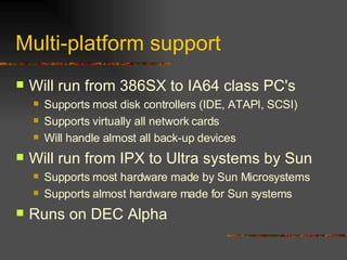 Multi-platform support Will run from 386SX to IA64 class PC's Supports most disk controllers (IDE, ATAPI, SCSI) Supports virtually all network cards Will handle almost all back-up devices Will run from IPX to Ultra systems by Sun Supports most hardware made by Sun Microsystems Supports almost hardware made for Sun systems Runs on DEC Alpha 