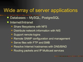 Wide array of server applications Databases – MySQL, PostgreSQL Internet/Intranet Share filesystems with NFS  Distribute network information with NIS  Support remote logins  Remote SNMP configuration and management  Serve files with FTP and SMB Resolve Internet hostnames with DNS/BIND  Routing packets and IP Multicast services 