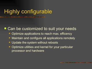 Highly configurable Can be customized to suit your needs Optimize applications to reach max. efficency Maintain and configure all applications remotely Update the system without reboots Optimize utilities and kernel for your particular processor and hardware 
