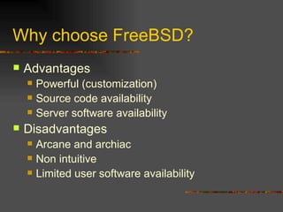 Why choose FreeBSD? Advantages Powerful (customization) Source code availability Server software availability Disadvantages Arcane and archiac Non intuitive Limited user software availability 