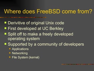 Where does FreeBSD come from? Derivitive of original Unix code First developed at UC Berkley Split off to make a freely developed operating system Supported by a community of developers Applications Networking File System (kernel) 
