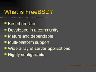What is FreeBSD? Based on Unix Developed in a community Mature and dependable Multi-platform support Wide array of server applications Highly configurable 