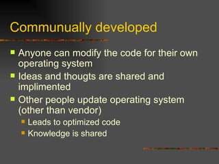Communually developed Anyone can modify the code for their own operating system Ideas and thougts are shared and implimented Other people update operating system (other than vendor) Leads to optimized code Knowledge is shared 