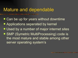 Mature and dependable Can be up for years without downtime Applications seperated by kernel Used by a number of major internet sites SMP (Symetric MultiProcessing) code is the most mature and stable among other server operating system’s 