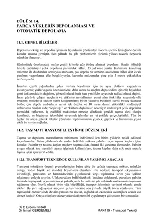 BÖLÜM 14.
PARÇA YÜKLERİN DEPOLANMASI VE
OTOMATİK DEPOLAMA

14.1. GENEL BİLGİLER
Depolama tekniği ve depodan optimum faydalanma yöntemleri modern işletme tekniğinde önemli
konular arasına girmiştir. Son yıllarda bu gibi problemlerin çözümü yüksek tavanlı depolarla
mümkün olmuştur.

Günümüzde depolanacak mallar çeşitli kriterler göz önüne alınarak depolanır. Bugün bilindiği
haliyle endüstriyel çelik depolama parmaklık rafları, 35 yıl önce yoktu. Kartonlara konulmuş
malzeme ile doldurulan demiryolu arabaları, çok depolu bir ambarın asansörüne itilen dört çarklı
platform vagonlarına elle boşaltılıyordu, kartonlu malzemeler yine elle 3 metre yükseklikte
istifleniyordu.

İnsanlar çeşitli yığınlardan gelen malları boşaltmak için de aynı platform vagonlarını
kullanıyordu; yüklü vagonu önce asansöre, daha sonra da araçlara depo teslimi için elle boşaltılan
gemi doklarındaki iş dağılımı, göreceli olarak basit bazı yenilikler sayesinde radikal olarak değişti.
İnsan gücüyle çalışan araçların ve yükleme metodlarının yerini alan forkliftler sayesinde elle
boşaltım metoduyla saatler süren kilogramlarca birim yüklerin boşaltım süresi birkaç dakikayı
buldu; çok depolu ambarların yerini tek depolu ve 10 metre duvar yükseklikli endüstriyel
ambarlama binaları aldı; “seçiciliği” ve “kartonu dışlaması” nedeniyle endüstriyel çelik depolama
parmaklık raflarının, iş etkililiği maksimize etmede dördüncü gerekli taşıma aleti olduğu
kanıtlandı; ve bilgisayar teknolojisi sayesinde işlemler en iyi şekilde gerçekleştirildi. Tüm bu
öğeler bir araya gelerek tüketici yönelimli toplumumuzun yiyecek, giyecek ve barınımını yayan
etkili bir sistem sağladır.

14.2. TAŞIMAYI RASYONELLEŞTİRME DÜZENLERİ
Taşıma ve depolama masraflarının minimuma indirilmesi için birim yüklerin teşkil edilmesi
kaçınılmazdır. Birim yüklemelerde malın belirlibir miktarı paletler veya taşıma kapları içine
konulur. Paletler ve taşıma kapları modern taşımacılıkta önemli iki yardımcı elemandır. Paletler
yaygın olarak kısa mesafeli taşıma işlerinde kullanılırken, taşıma kapları daha çok uzak mesafe
taşıma işleri için tercih edilir.

14.2.1. TRANSPORT TEKNİĞİNDE KULLANILAN YARDIMCI ARAÇLAR

Transport tekniğinin önemli prensiplerinden birine göre bir defada taşınacak miktar, mümkün
olduğu kadar büyük ve standart boyutlarda olmalıdır. Bu nedenle transport ekipmanının
verimliliği, parçaların ve hammaddelerin yığınlanarak veya toplanarak birim yük şekline
sokulması yoluyla artırılır. Ufak parçaları belli büyükteki kutulara doldurarak, parçaları paletler
üzerinde toplayarak veya malzemeyi paketleyerek bir seferde çok miktarda malzemenin taşınması
sağlanmış olur. Teorik olarak birim yük büyüklüğü, transport işleminin verimini olumlu yönde
etkiler. Bu şartı sağlayacak araçların geliştirilmesine son yıllarda büyük önem verilmiştir. Tüm
taşımacılık endüstrisinde devrim yaratan bu araçlar, sağladıkları ekonomik avantajlara oranla son
derece basittir. Ortaya çıkışları sadece yukarıdaki prensibi uygulamaya çalışmanın bir sonucudur.


 Dr C Erdem İMRAK
 Dr İsmail GERDEMELİ                                              MAK419 - Transport Tekniği
 