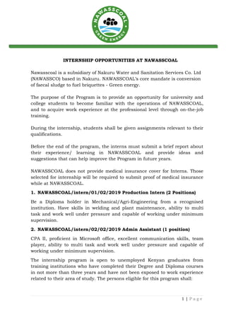 1 | P a g e
INTERNSHIP OPPORTUNITIES AT NAWASSCOAL
Nawasscoal is a subsidiary of Nakuru Water and Sanitation Services Co. Ltd
(NAWASSCO) based in Nakuru. NAWASSCOAL’s core mandate is conversion
of faecal sludge to fuel briquettes - Green energy.
The purpose of the Program is to provide an opportunity for university and
college students to become familiar with the operations of NAWASSCOAL,
and to acquire work experience at the professional level through on-the-job
training.
During the internship, students shall be given assignments relevant to their
qualifications.
Before the end of the program, the interns must submit a brief report about
their experience/ learning in NAWASSCOAL and provide ideas and
suggestions that can help improve the Program in future years.
NAWASSCOAL does not provide medical insurance cover for Interns. Those
selected for internship will be required to submit proof of medical insurance
while at NAWASSCOAL.
1. NAWASSCOAL/intern/01/02/2019 Production Intern (2 Positions)
Be a Diploma holder in Mechanical/Agri-Engineering from a recognised
institution. Have skills in welding and plant maintenance, ability to multi
task and work well under pressure and capable of working under minimum
supervision.
2. NAWASSCOAL/intern/02/02/2019 Admin Assistant (1 position)
CPA II, proficient in Microsoft office, excellent communication skills, team
player, ability to multi task and work well under pressure and capable of
working under minimum supervision.
The internship program is open to unemployed Kenyan graduates from
training institutions who have completed their Degree and Diploma courses
in not more than three years and have not been exposed to work experience
related to their area of study. The persons eligible for this program shall:
 