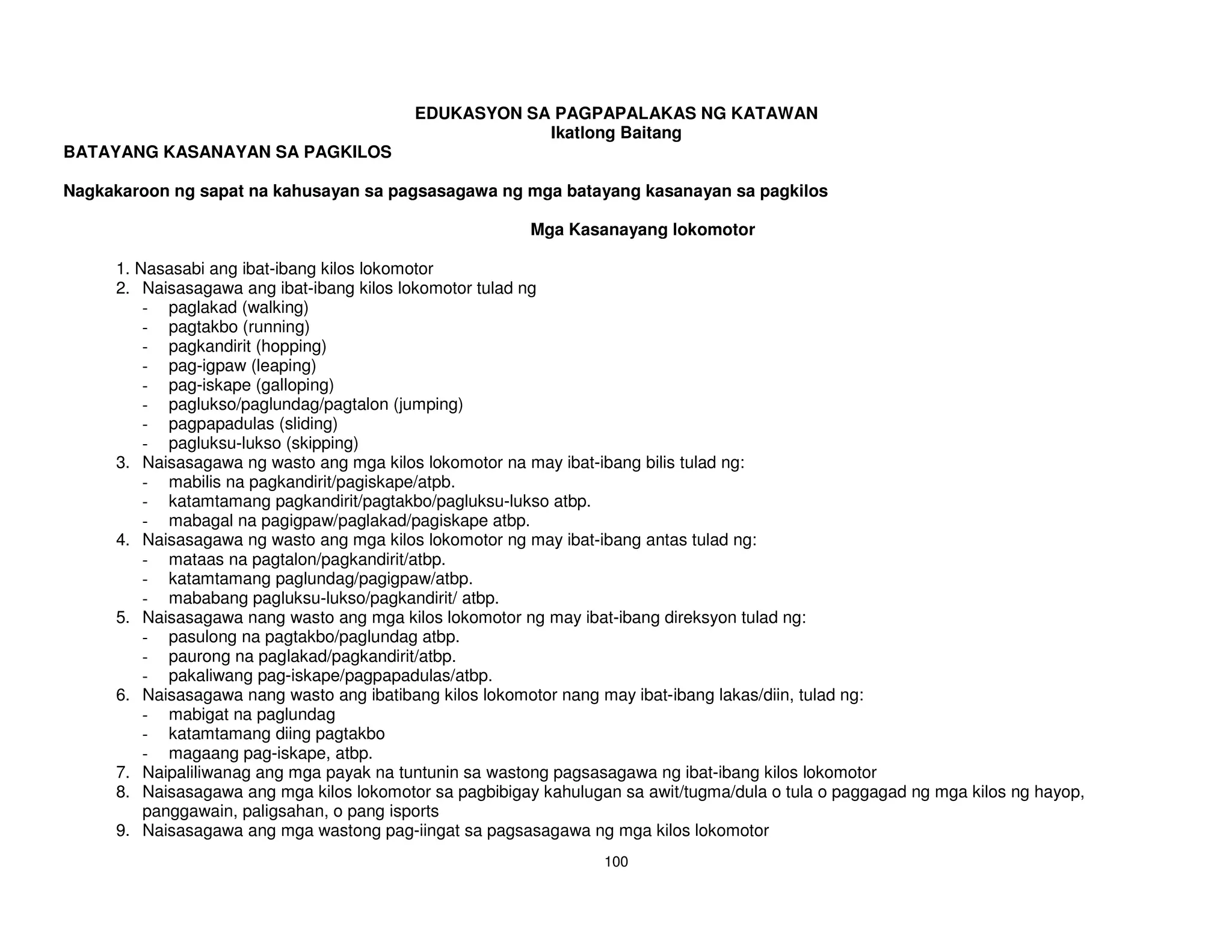 EDUKASYON SA PAGPAPALAKAS NG KATAWAN
                                                      Ikatlong Baitang
BATAYANG KASANAYAN SA PAGKILOS

Nagkakaroon ng sapat na kahusayan sa pagsasagawa ng mga batayang kasanayan sa pagkilos

                                                         Mga Kasanayang lokomotor

     1. Nasasabi ang ibat-ibang kilos lokomotor
     2. Naisasagawa ang ibat-ibang kilos lokomotor tulad ng
         - paglakad (walking)
         - pagtakbo (running)
         - pagkandirit (hopping)
         - pag-igpaw (leaping)
         - pag-iskape (galloping)
         - paglukso/paglundag/pagtalon (jumping)
         - pagpapadulas (sliding)
         - pagluksu-lukso (skipping)
     3. Naisasagawa ng wasto ang mga kilos lokomotor na may ibat-ibang bilis tulad ng:
         - mabilis na pagkandirit/pagiskape/atpb.
         - katamtamang pagkandirit/pagtakbo/pagluksu-lukso atbp.
         - mabagal na pagigpaw/paglakad/pagiskape atbp.
     4. Naisasagawa ng wasto ang mga kilos lokomotor ng may ibat-ibang antas tulad ng:
         - mataas na pagtalon/pagkandirit/atbp.
         - katamtamang paglundag/pagigpaw/atbp.
         - mababang pagluksu-lukso/pagkandirit/ atbp.
     5. Naisasagawa nang wasto ang mga kilos lokomotor ng may ibat-ibang direksyon tulad ng:
         - pasulong na pagtakbo/paglundag atbp.
         - paurong na paglakad/pagkandirit/atbp.
         - pakaliwang pag-iskape/pagpapadulas/atbp.
     6. Naisasagawa nang wasto ang ibatibang kilos lokomotor nang may ibat-ibang lakas/diin, tulad ng:
         - mabigat na paglundag
         - katamtamang diing pagtakbo
         - magaang pag-iskape, atbp.
     7. Naipaliliwanag ang mga payak na tuntunin sa wastong pagsasagawa ng ibat-ibang kilos lokomotor
     8. Naisasagawa ang mga kilos lokomotor sa pagbibigay kahulugan sa awit/tugma/dula o tula o paggagad ng mga kilos ng hayop,
         panggawain, paligsahan, o pang isports
     9. Naisasagawa ang mga wastong pag-iingat sa pagsasagawa ng mga kilos lokomotor
                                                                  100
 