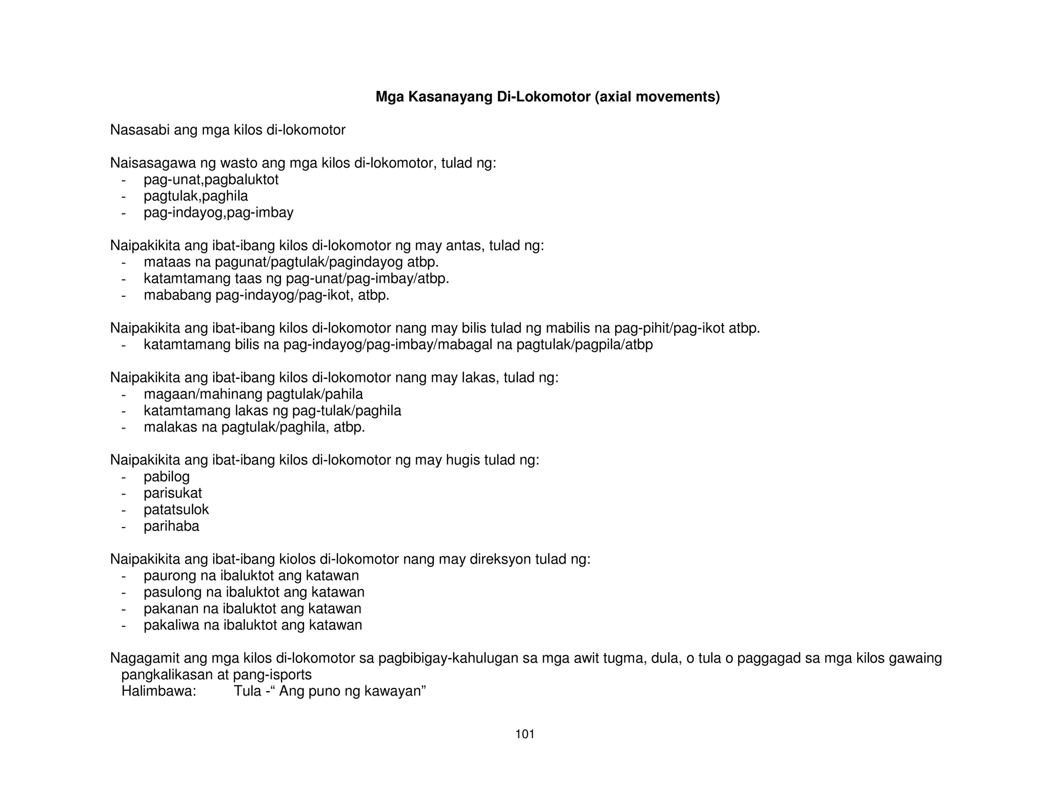 Mga Kasanayang Di-Lokomotor (axial movements)

Nasasabi ang mga kilos di-lokomotor

Naisasagawa ng wasto ang mga kilos di-lokomotor, tulad ng:
 - pag-unat,pagbaluktot
 - pagtulak,paghila
 - pag-indayog,pag-imbay

Naipakikita ang ibat-ibang kilos di-lokomotor ng may antas, tulad ng:
 - mataas na pagunat/pagtulak/pagindayog atbp.
 - katamtamang taas ng pag-unat/pag-imbay/atbp.
 - mababang pag-indayog/pag-ikot, atbp.

Naipakikita ang ibat-ibang kilos di-lokomotor nang may bilis tulad ng mabilis na pag-pihit/pag-ikot atbp.
 - katamtamang bilis na pag-indayog/pag-imbay/mabagal na pagtulak/pagpila/atbp

Naipakikita ang ibat-ibang kilos di-lokomotor nang may lakas, tulad ng:
 - magaan/mahinang pagtulak/pahila
 - katamtamang lakas ng pag-tulak/paghila
 - malakas na pagtulak/paghila, atbp.

Naipakikita ang ibat-ibang kilos di-lokomotor ng may hugis tulad ng:
 - pabilog
 - parisukat
 - patatsulok
 - parihaba

Naipakikita ang ibat-ibang kiolos di-lokomotor nang may direksyon tulad ng:
 - paurong na ibaluktot ang katawan
 - pasulong na ibaluktot ang katawan
 - pakanan na ibaluktot ang katawan
 - pakaliwa na ibaluktot ang katawan

Nagagamit ang mga kilos di-lokomotor sa pagbibigay-kahulugan sa mga awit tugma, dula, o tula o paggagad sa mga kilos gawaing
 pangkalikasan at pang-isports
 Halimbawa:       Tula -“ Ang puno ng kawayan”

                                                                 101
 