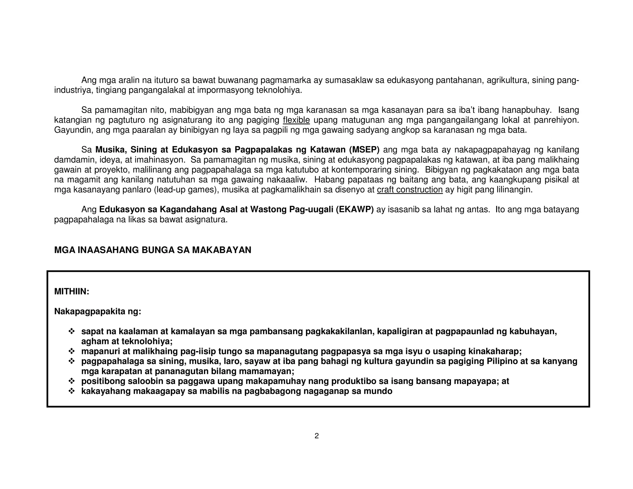 Ang mga aralin na ituturo sa bawat buwanang pagmamarka ay sumasaklaw sa edukasyong pantahanan, agrikultura, sining pang-
industriya, tingiang pangangalakal at impormasyong teknolohiya.

       Sa pamamagitan nito, mabibigyan ang mga bata ng mga karanasan sa mga kasanayan para sa iba’t ibang hanapbuhay. Isang
katangian ng pagtuturo ng asignaturang ito ang pagiging flexible upang matugunan ang mga pangangailangang lokal at panrehiyon.
Gayundin, ang mga paaralan ay binibigyan ng laya sa pagpili ng mga gawaing sadyang angkop sa karanasan ng mga bata.

      Sa Musika, Sining at Edukasyon sa Pagpapalakas ng Katawan (MSEP) ang mga bata ay nakapagpapahayag ng kanilang
damdamin, ideya, at imahinasyon. Sa pamamagitan ng musika, sining at edukasyong pagpapalakas ng katawan, at iba pang malikhaing
gawain at proyekto, malilinang ang pagpapahalaga sa mga katutubo at kontemporaring sining. Bibigyan ng pagkakataon ang mga bata
na magamit ang kanilang natutuhan sa mga gawaing nakaaaliw. Habang papataas ng baitang ang bata, ang kaangkupang pisikal at
mga kasanayang panlaro (lead-up games), musika at pagkamalikhain sa disenyo at craft construction ay higit pang lilinangin.

      Ang Edukasyon sa Kagandahang Asal at Wastong Pag-uugali (EKAWP) ay isasanib sa lahat ng antas. Ito ang mga batayang
pagpapahalaga na likas sa bawat asignatura.


MGA INAASAHANG BUNGA SA MAKABAYAN



MITHIIN:

Nakapagpapakita ng:

      sapat na kaalaman at kamalayan sa mga pambansang pagkakakilanlan, kapaligiran at pagpapaunlad ng kabuhayan,
      agham at teknolohiya;
      mapanuri at malikhaing pag-iisip tungo sa mapanagutang pagpapasya sa mga isyu o usaping kinakaharap;
      pagpapahalaga sa sining, musika, laro, sayaw at iba pang bahagi ng kultura gayundin sa pagiging Pilipino at sa kanyang
      mga karapatan at pananagutan bilang mamamayan;
      positibong saloobin sa paggawa upang makapamuhay nang produktibo sa isang bansang mapayapa; at
      kakayahang makaagapay sa mabilis na pagbabagong nagaganap sa mundo




                                                               2
 